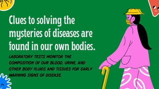 Clues to solving the
mysteries of diseases are
found in our own bodies.
Laboratory tests monitor the
composition of our blood, urine, and
other body fluids and tissues for early
warning signs of disease.
 