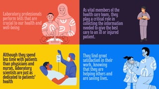 Laboratory professionals
perform tests that are
crucial to our health and
well-being
Although they spend
less time with patients
than physicians and
nurses, laboratory
scientists are just as
dedicated to patients'
health
As vital members of the
health care team, they
play a critical role in
collecting the information
needed to give the best
care to an ill or injured
patient.
They find great
satisfaction in their
work, knowing
that they are
helping others and
are saving lives.
 