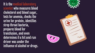 It is the medical laboratory
scientist who measures blood
cholesterol and blood sugar,
tests for anemia, checks the
urine for protein, identifies
strep throat bacteria,
prepares blood for
transfusion, and even
determines if a hit and run
driver was under the
influence of alcohol or drugs.
 