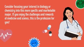 Consider focusing your interest in biology or
chemistry into this more specific and marketable
major. If you enjoy the challenges and rewards
of medicine and science, this is the profession for
you!
 