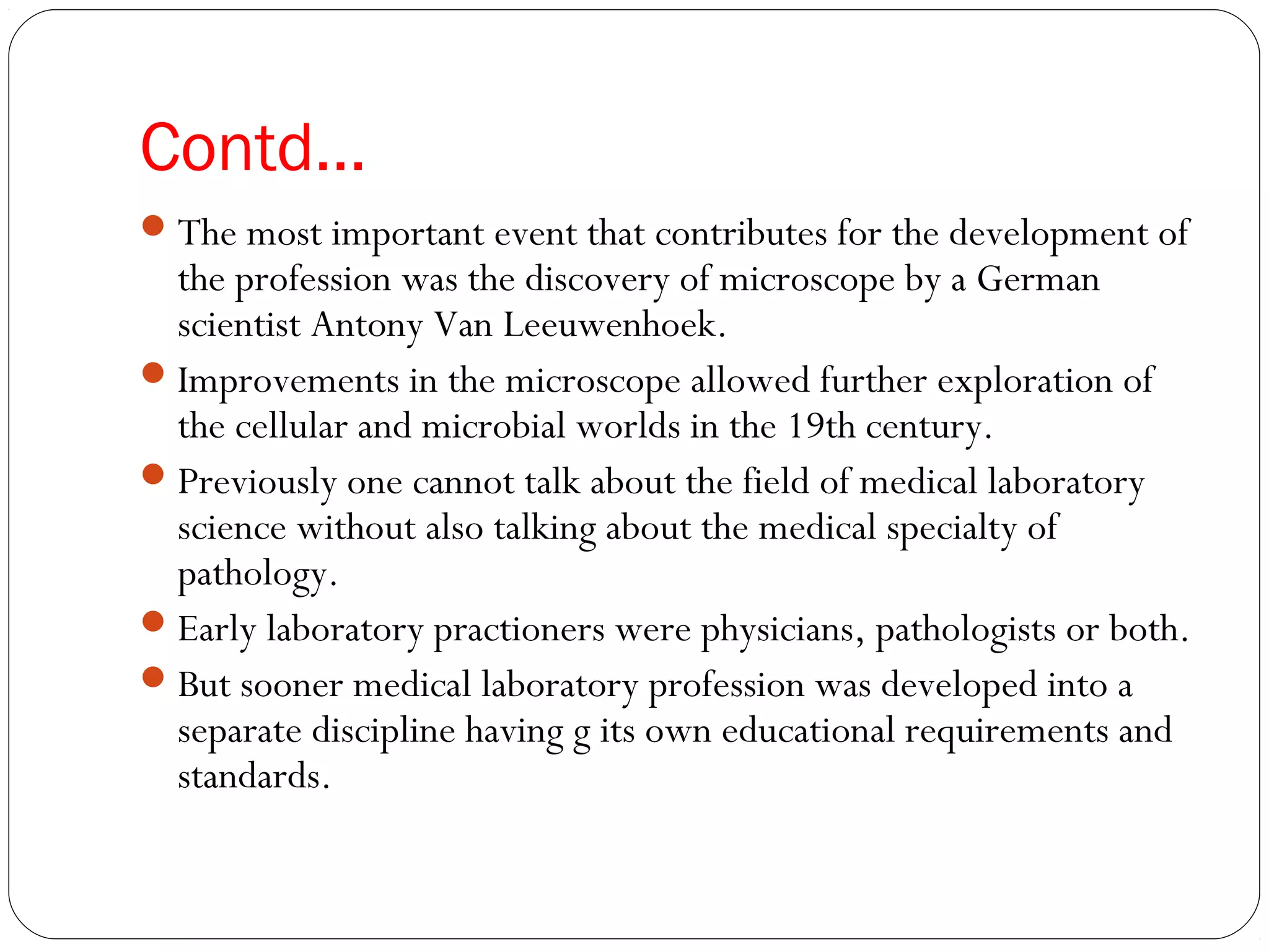 Contd…
The most important event that contributes for the development of
the profession was the discovery of microscope by a German
scientist Antony Van Leeuwenhoek.
Improvements in the microscope allowed further exploration of
the cellular and microbial worlds in the 19th century.
Previously one cannot talk about the field of medical laboratory
science without also talking about the medical specialty of
pathology.
Early laboratory practioners were physicians, pathologists or both.
But sooner medical laboratory profession was developed into a
separate discipline having g its own educational requirements and
standards.
 