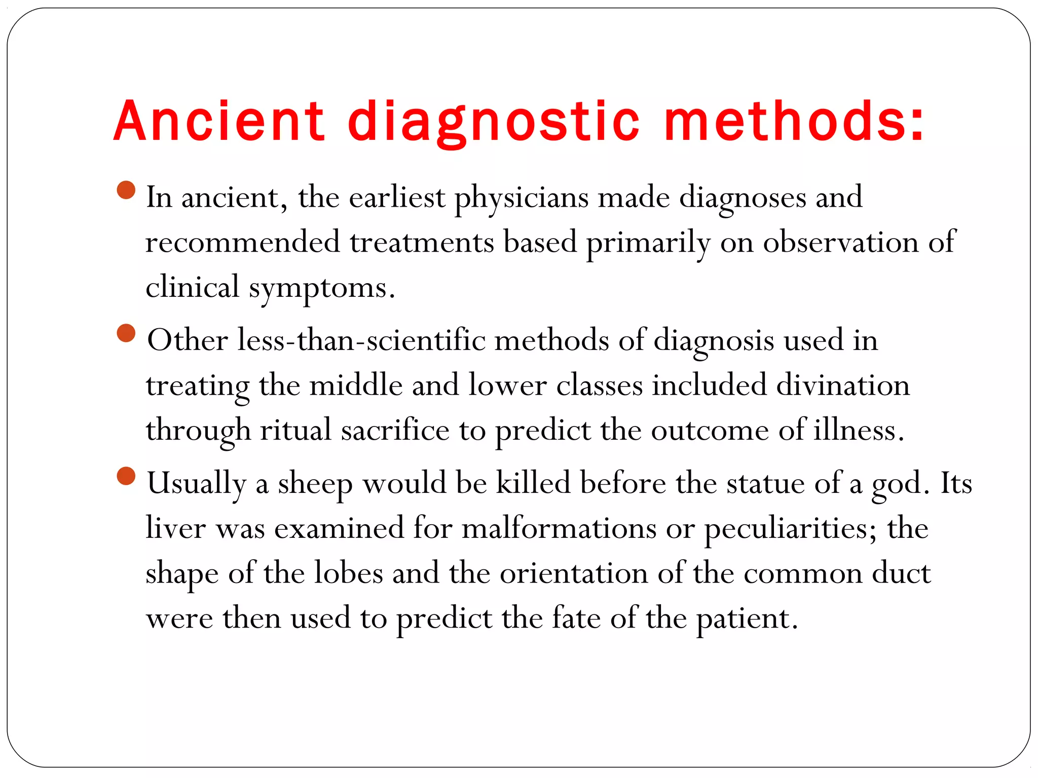 Ancient diagnostic methods:
In ancient, the earliest physicians made diagnoses and
recommended treatments based primarily on observation of
clinical symptoms.
Other less-than-scientific methods of diagnosis used in
treating the middle and lower classes included divination
through ritual sacrifice to predict the outcome of illness.
Usually a sheep would be killed before the statue of a god. Its
liver was examined for malformations or peculiarities; the
shape of the lobes and the orientation of the common duct
were then used to predict the fate of the patient.
 