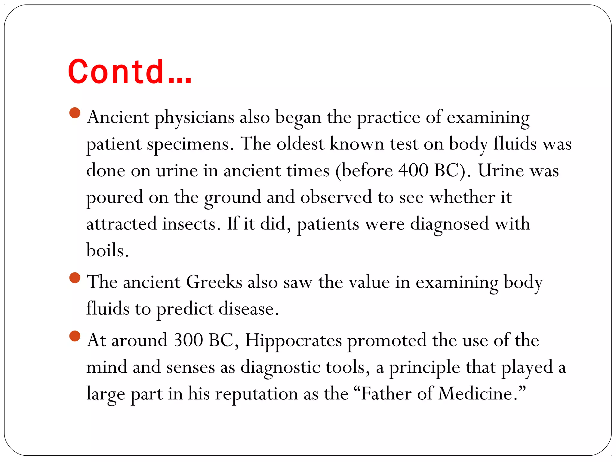 Contd…
Ancient physicians also began the practice of examining
patient specimens. The oldest known test on body fluids was
done on urine in ancient times (before 400 BC). Urine was
poured on the ground and observed to see whether it
attracted insects. If it did, patients were diagnosed with
boils.
The ancient Greeks also saw the value in examining body
fluids to predict disease.
At around 300 BC, Hippocrates promoted the use of the
mind and senses as diagnostic tools, a principle that played a
large part in his reputation as the “Father of Medicine.”
 