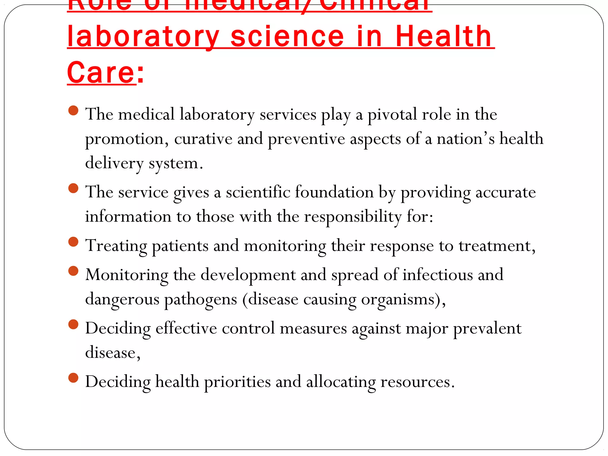 Role of medical/Clinical
laboratory science in Health
Care:
The medical laboratory services play a pivotal role in the
promotion, curative and preventive aspects of a nation’s health
delivery system.
The service gives a scientific foundation by providing accurate
information to those with the responsibility for:
Treating patients and monitoring their response to treatment,
Monitoring the development and spread of infectious and
dangerous pathogens (disease causing organisms),
Deciding effective control measures against major prevalent
disease,
Deciding health priorities and allocating resources.
 
