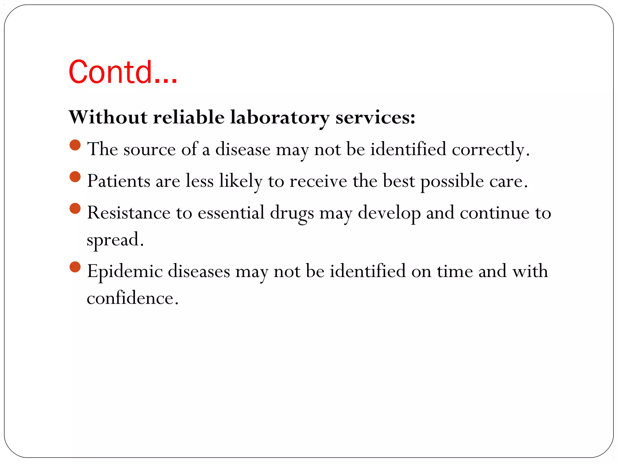 Contd…
Without reliable laboratory services:
The source of a disease may not be identified correctly.
Patients are less likely to receive the best possible care.
Resistance to essential drugs may develop and continue to
spread.
Epidemic diseases may not be identified on time and with
confidence.
 