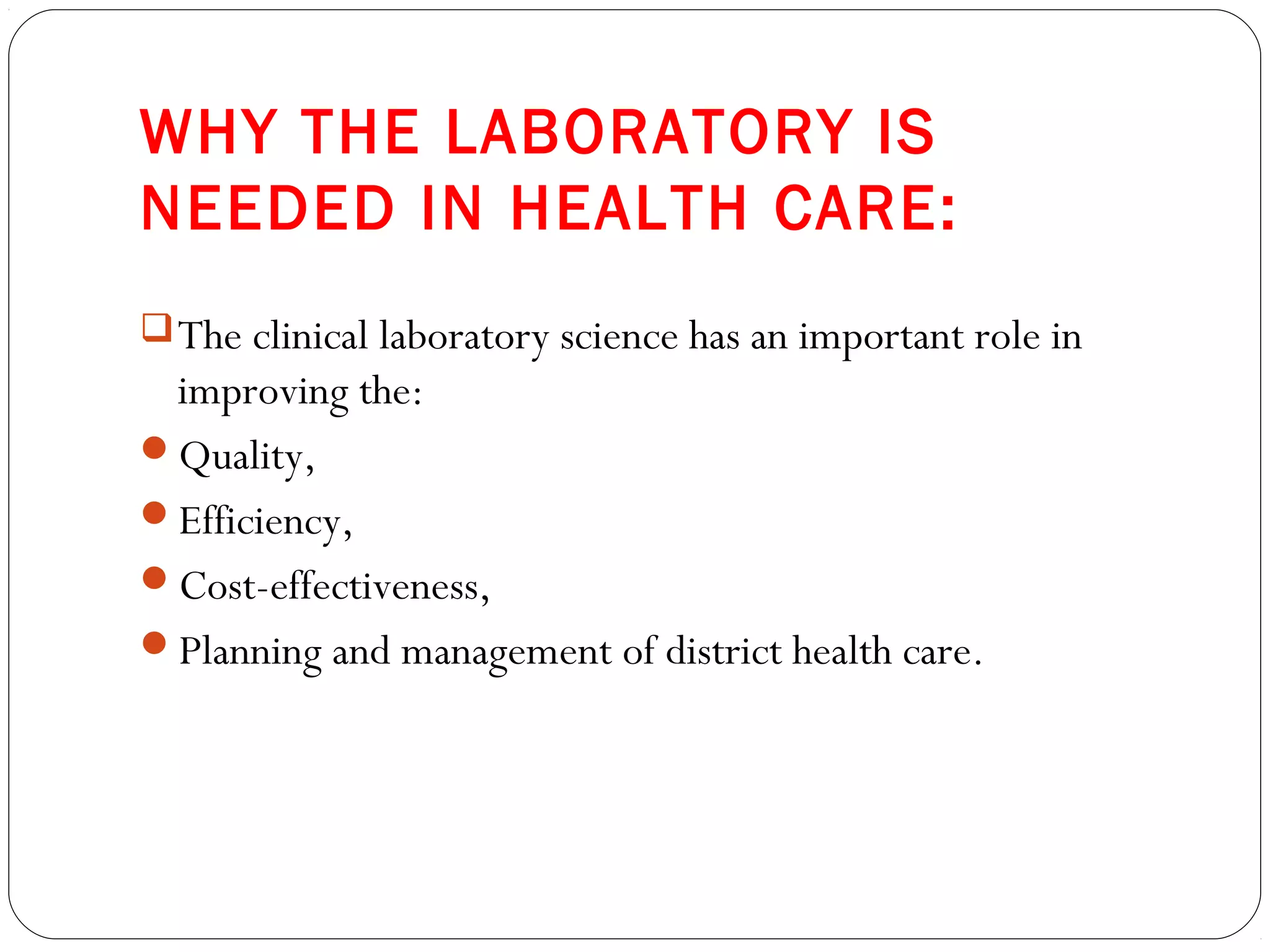 WHY THE LABORATORY IS
NEEDED IN HEALTH CARE:
The clinical laboratory science has an important role in
improving the:
Quality,
Efficiency,
Cost-effectiveness,
Planning and management of district health care.
 