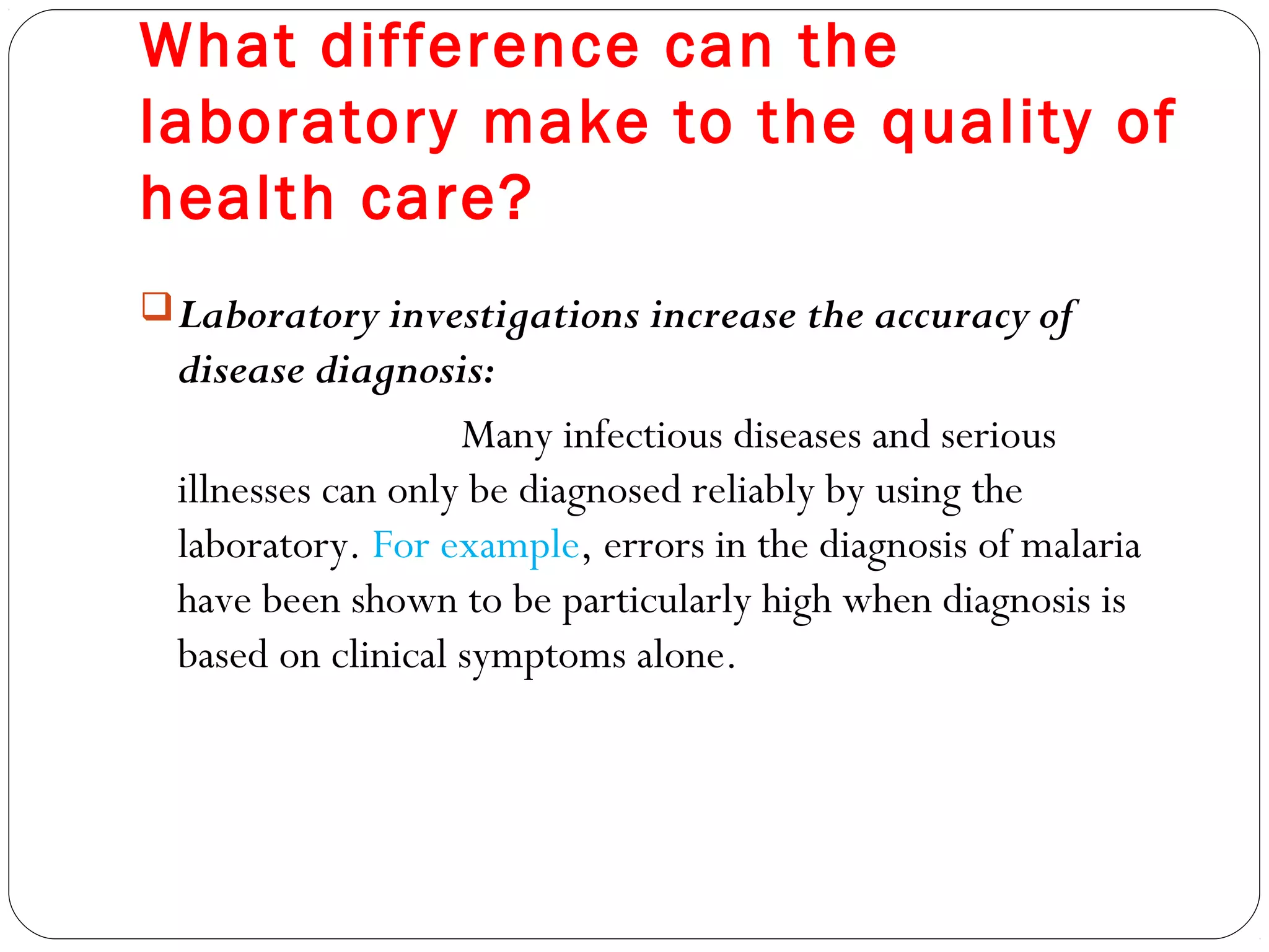 What difference can the
laboratory make to the quality of
health care?
Laboratory investigations increase the accuracy of
disease diagnosis:
Many infectious diseases and serious
illnesses can only be diagnosed reliably by using the
laboratory. For example, errors in the diagnosis of malaria
have been shown to be particularly high when diagnosis is
based on clinical symptoms alone.
 