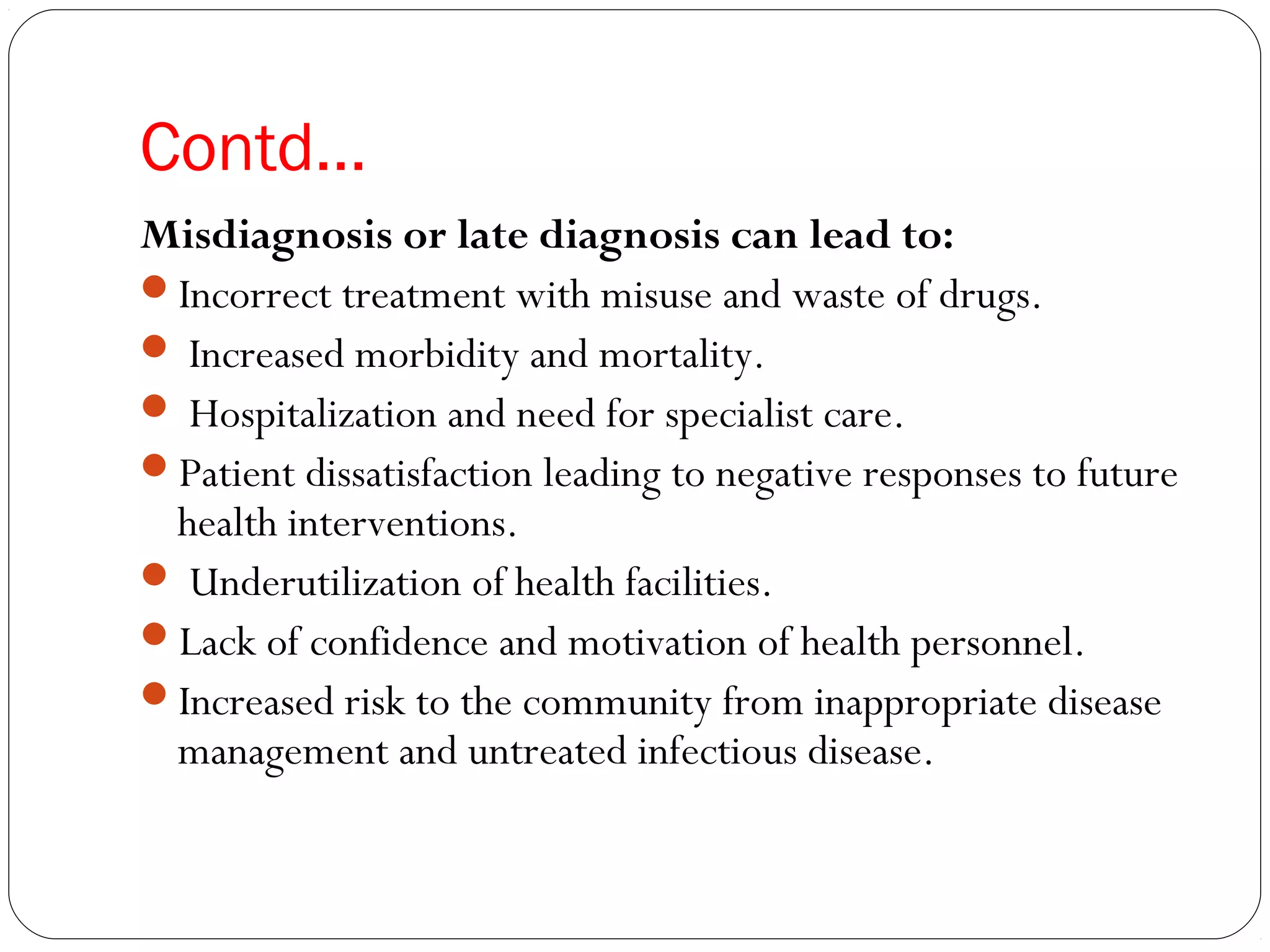Contd…
Misdiagnosis or late diagnosis can lead to:
Incorrect treatment with misuse and waste of drugs.
 Increased morbidity and mortality.
 Hospitalization and need for specialist care.
Patient dissatisfaction leading to negative responses to future
health interventions.
 Underutilization of health facilities.
Lack of confidence and motivation of health personnel.
Increased risk to the community from inappropriate disease
management and untreated infectious disease.
 
