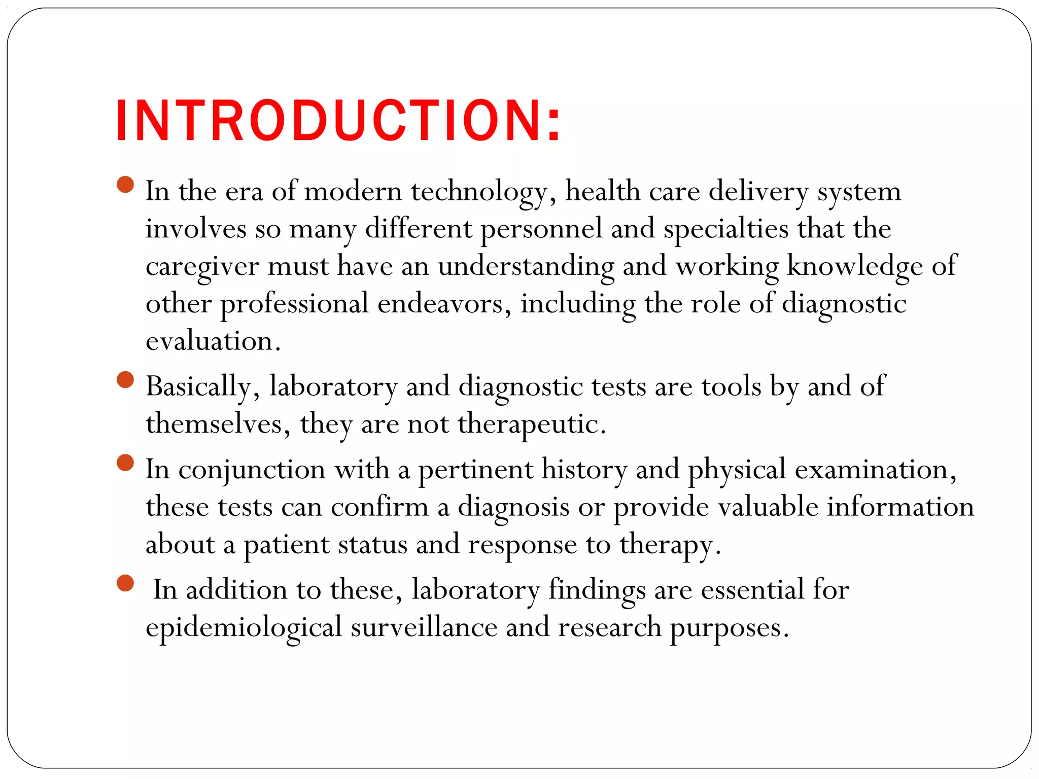INTRODUCTION:
In the era of modern technology, health care delivery system
involves so many different personnel and specialties that the
caregiver must have an understanding and working knowledge of
other professional endeavors, including the role of diagnostic
evaluation.
Basically, laboratory and diagnostic tests are tools by and of
themselves, they are not therapeutic.
In conjunction with a pertinent history and physical examination,
these tests can confirm a diagnosis or provide valuable information
about a patient status and response to therapy.
 In addition to these, laboratory findings are essential for
epidemiological surveillance and research purposes.
 