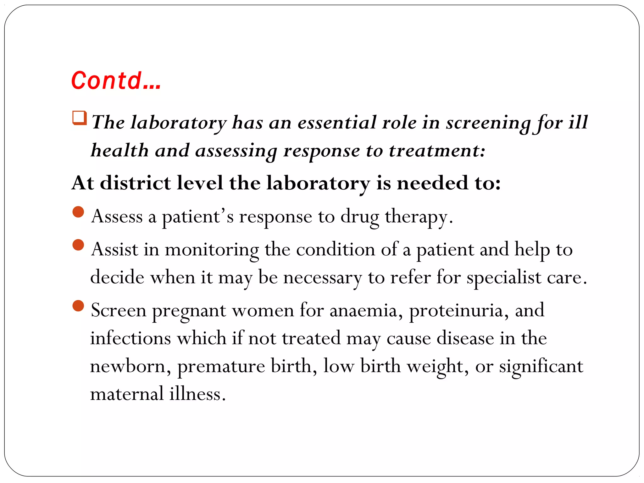 Contd…
The laboratory has an essential role in screening for ill
health and assessing response to treatment:
At district level the laboratory is needed to:
Assess a patient’s response to drug therapy.
Assist in monitoring the condition of a patient and help to
decide when it may be necessary to refer for specialist care.
Screen pregnant women for anaemia, proteinuria, and
infections which if not treated may cause disease in the
newborn, premature birth, low birth weight, or significant
maternal illness.
 