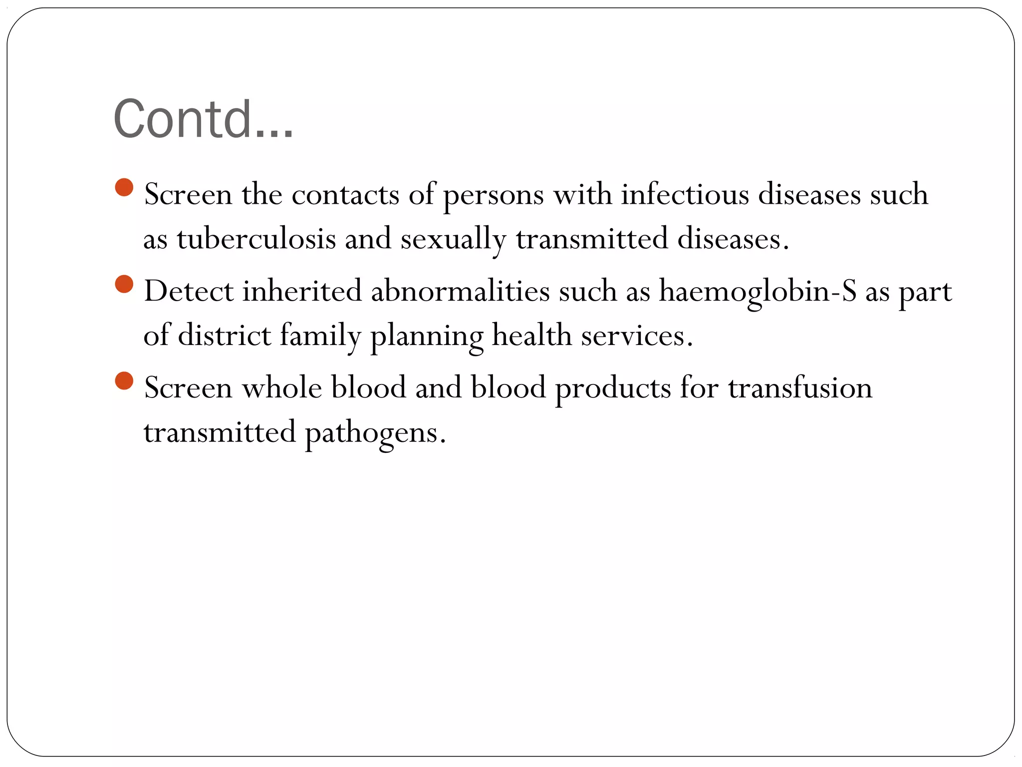Contd…
Screen the contacts of persons with infectious diseases such
as tuberculosis and sexually transmitted diseases.
Detect inherited abnormalities such as haemoglobin-S as part
of district family planning health services.
Screen whole blood and blood products for transfusion
transmitted pathogens.
 