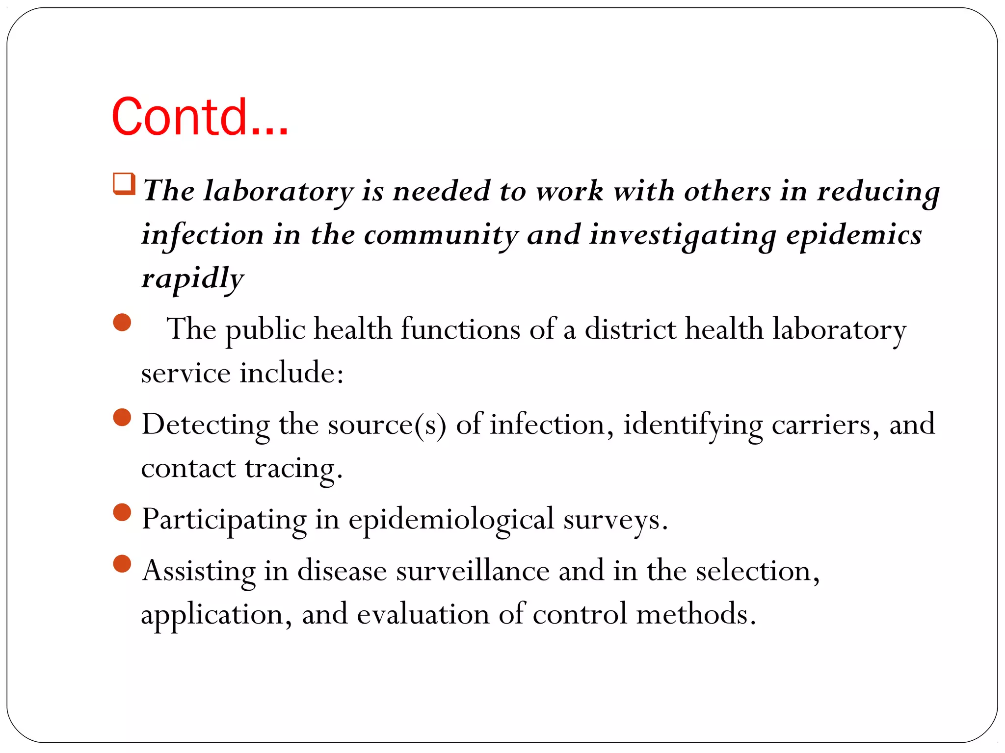 Contd…
The laboratory is needed to work with others in reducing
infection in the community and investigating epidemics
rapidly
 The public health functions of a district health laboratory
service include:
Detecting the source(s) of infection, identifying carriers, and
contact tracing.
Participating in epidemiological surveys.
Assisting in disease surveillance and in the selection,
application, and evaluation of control methods.
 
