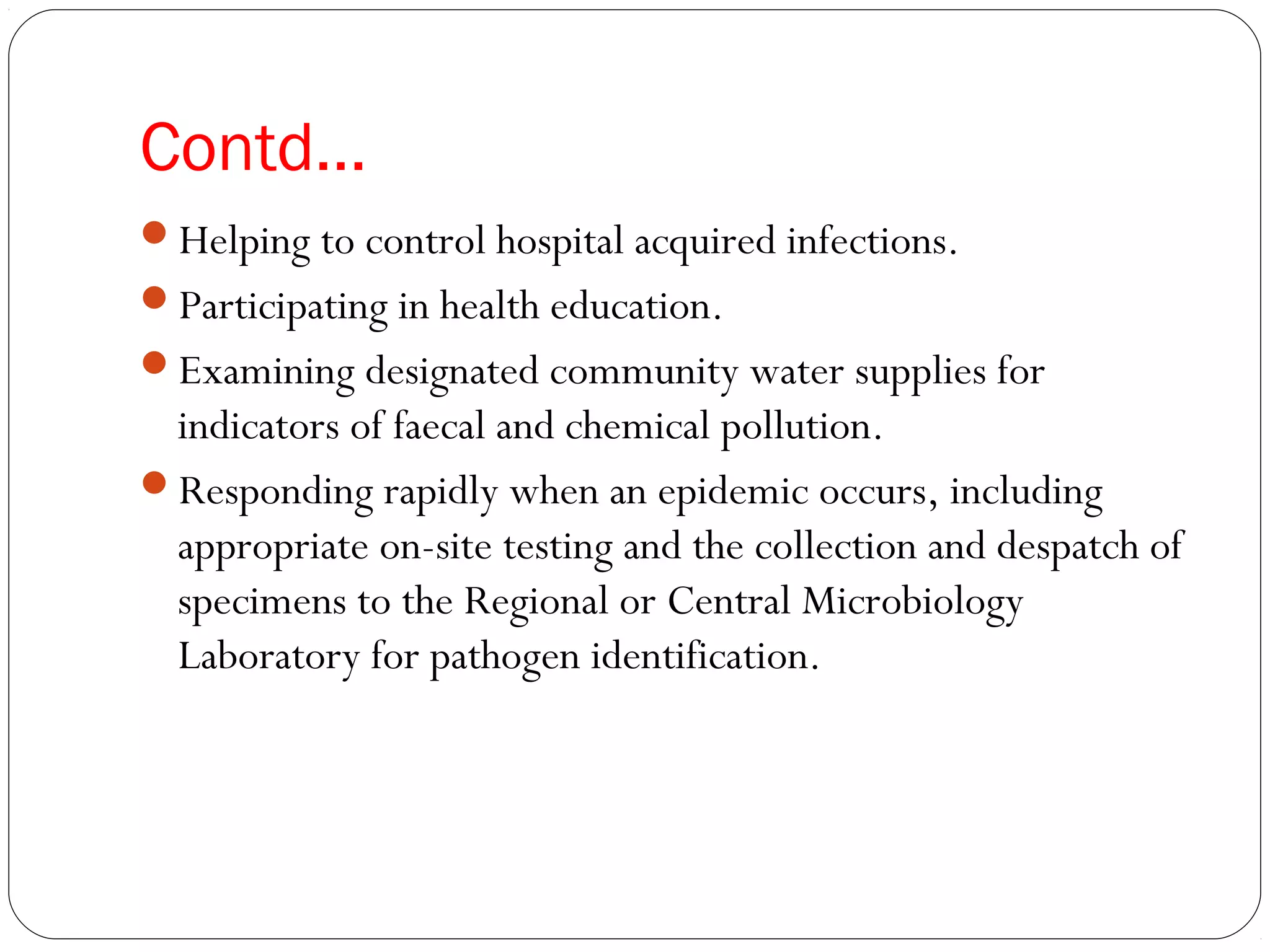 Contd…
Helping to control hospital acquired infections.
Participating in health education.
Examining designated community water supplies for
indicators of faecal and chemical pollution.
Responding rapidly when an epidemic occurs, including
appropriate on-site testing and the collection and despatch of
specimens to the Regional or Central Microbiology
Laboratory for pathogen identification.
 