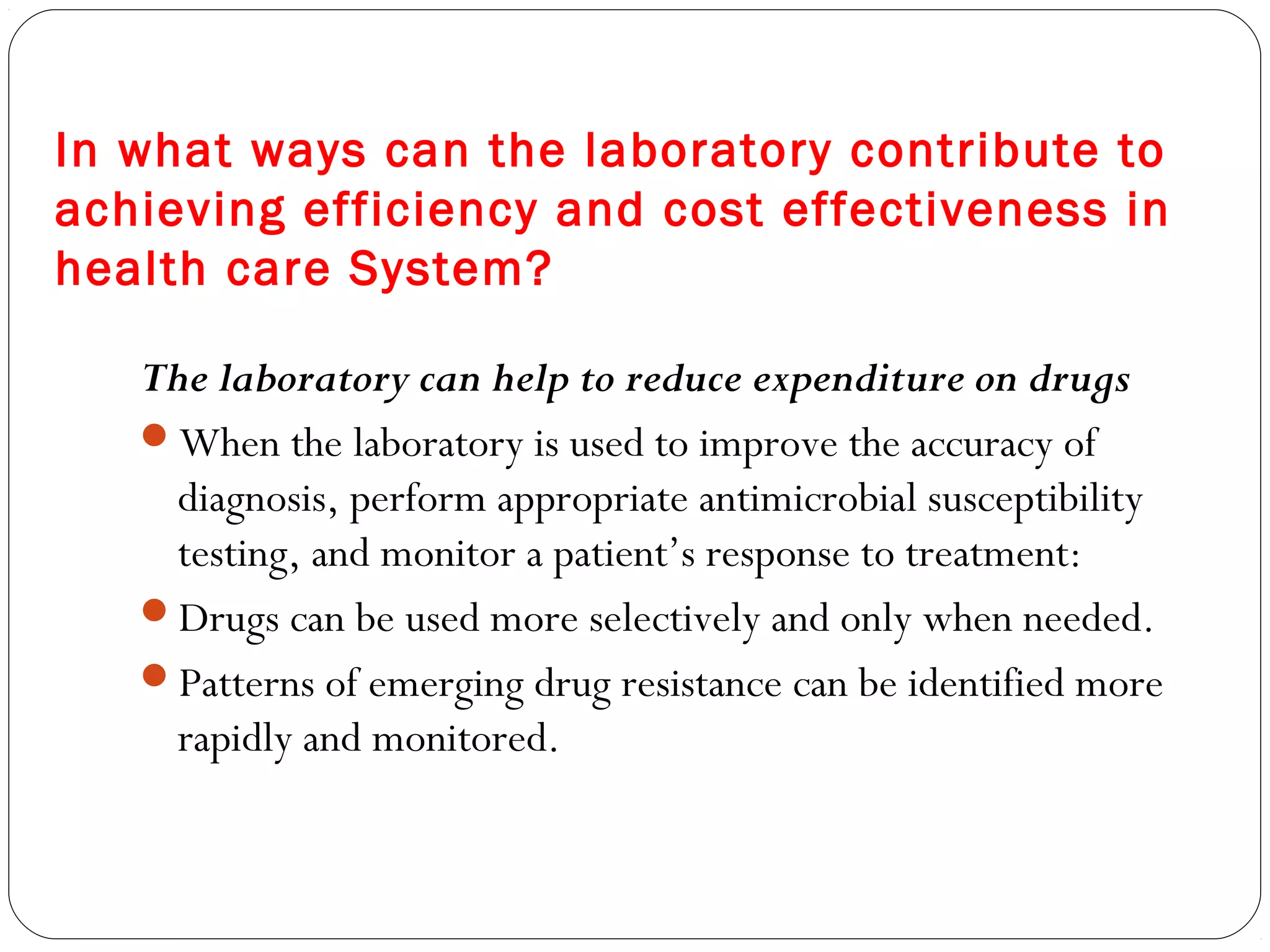 In what ways can the laboratory contribute to
achieving efficiency and cost effectiveness in
health care System?
The laboratory can help to reduce expenditure on drugs
When the laboratory is used to improve the accuracy of
diagnosis, perform appropriate antimicrobial susceptibility
testing, and monitor a patient’s response to treatment:
Drugs can be used more selectively and only when needed.
Patterns of emerging drug resistance can be identified more
rapidly and monitored.
 