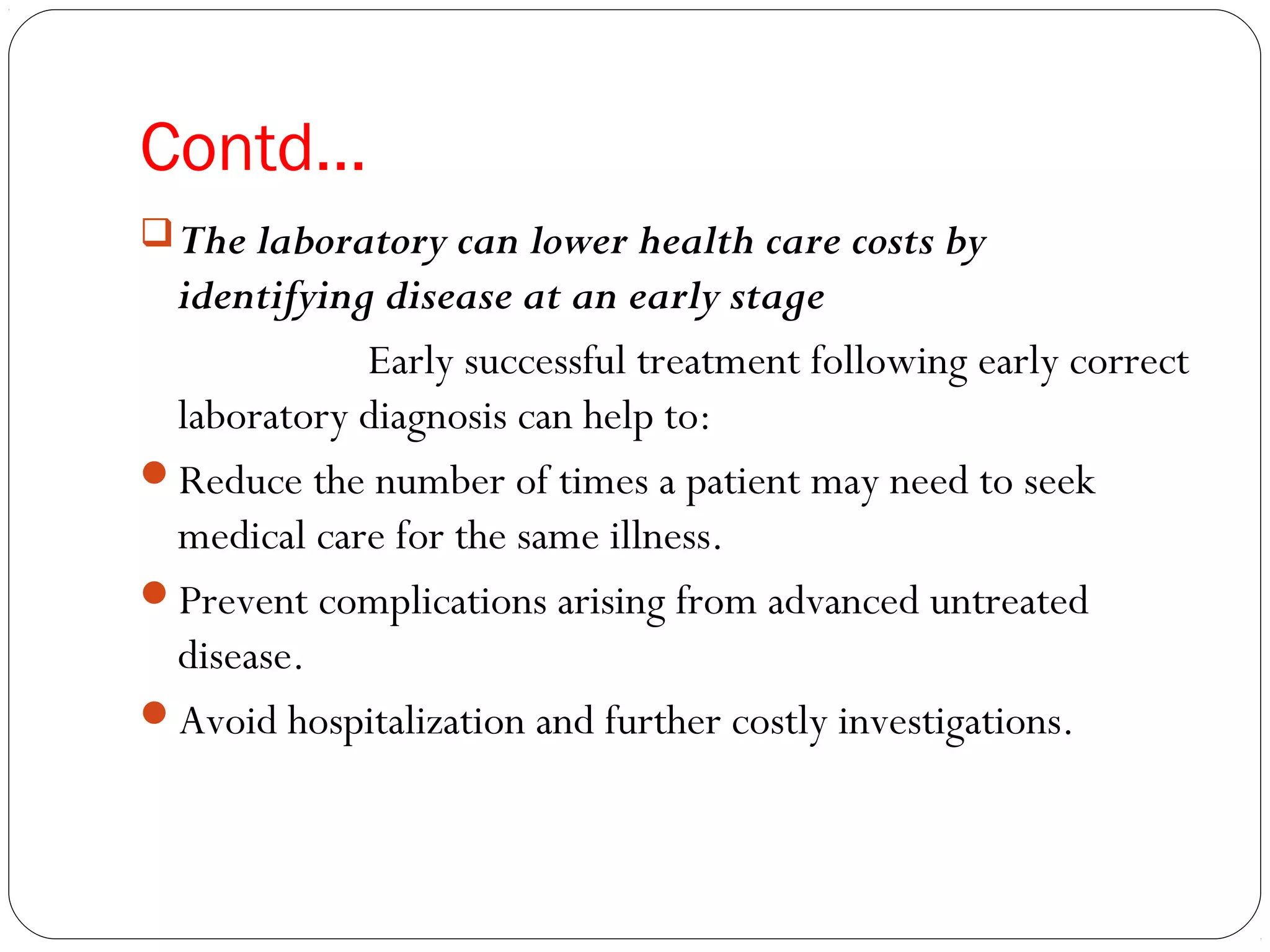 Contd…
The laboratory can lower health care costs by
identifying disease at an early stage
Early successful treatment following early correct
laboratory diagnosis can help to:
Reduce the number of times a patient may need to seek
medical care for the same illness.
Prevent complications arising from advanced untreated
disease.
Avoid hospitalization and further costly investigations.
 