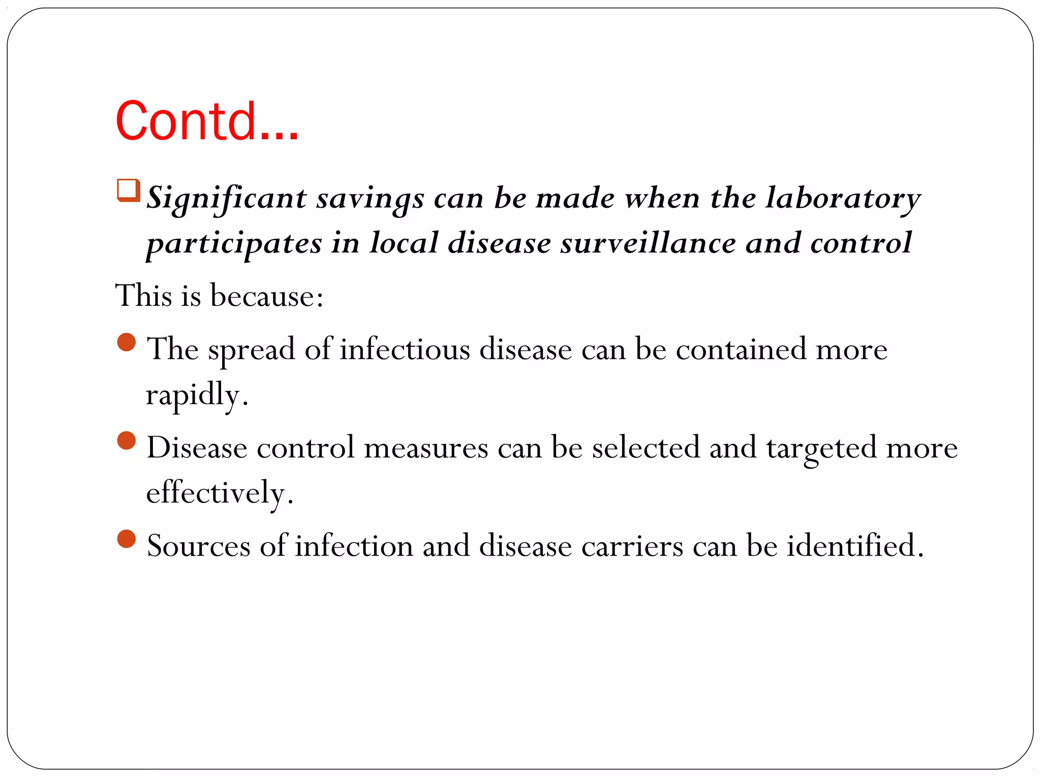Contd…
Significant savings can be made when the laboratory
participates in local disease surveillance and control
This is because:
The spread of infectious disease can be contained more
rapidly.
Disease control measures can be selected and targeted more
effectively.
Sources of infection and disease carriers can be identified.
 