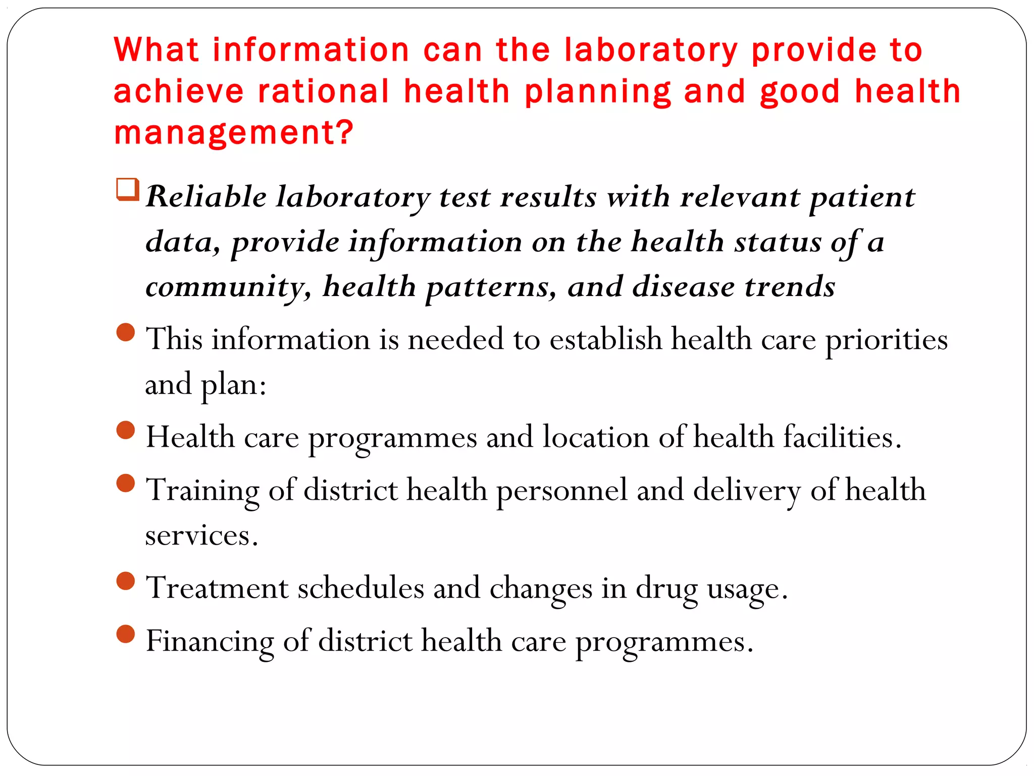What information can the laboratory provide to
achieve rational health planning and good health
management?
Reliable laboratory test results with relevant patient
data, provide information on the health status of a
community, health patterns, and disease trends
This information is needed to establish health care priorities
and plan:
Health care programmes and location of health facilities.
Training of district health personnel and delivery of health
services.
Treatment schedules and changes in drug usage.
Financing of district health care programmes.
 