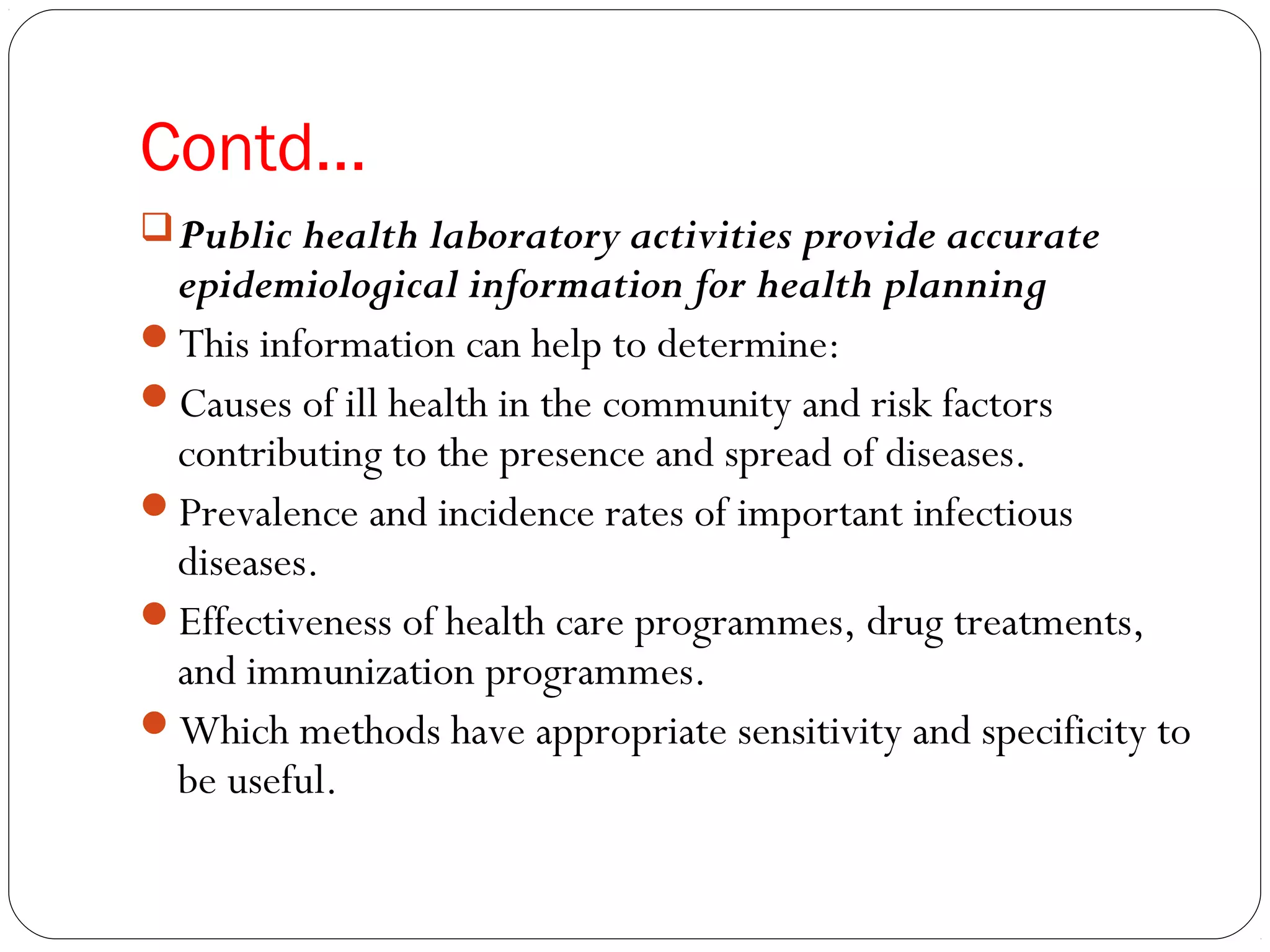 Contd…
Public health laboratory activities provide accurate
epidemiological information for health planning
This information can help to determine:
Causes of ill health in the community and risk factors
contributing to the presence and spread of diseases.
Prevalence and incidence rates of important infectious
diseases.
Effectiveness of health care programmes, drug treatments,
and immunization programmes.
Which methods have appropriate sensitivity and specificity to
be useful.
 