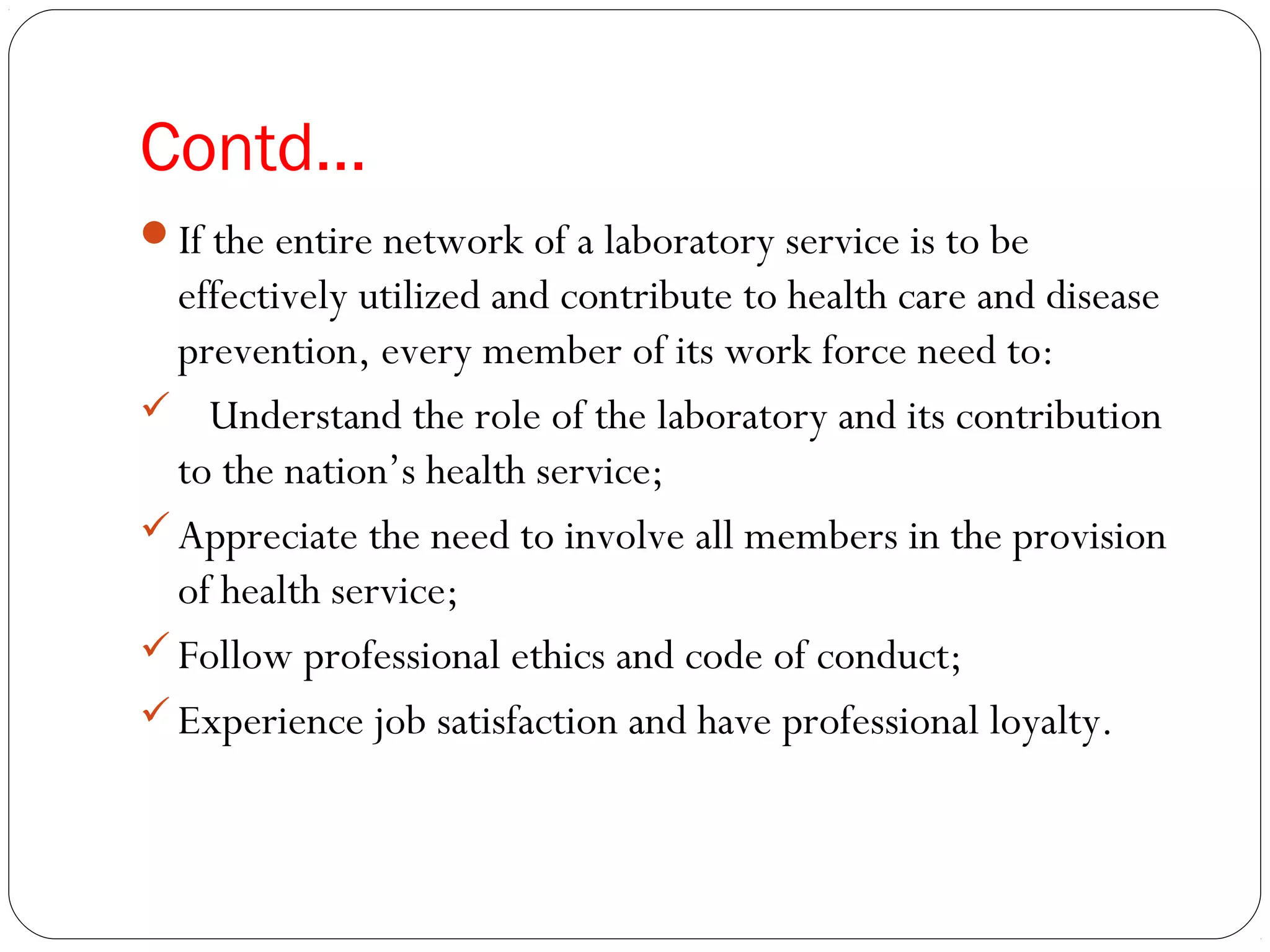 Contd…
If the entire network of a laboratory service is to be
effectively utilized and contribute to health care and disease
prevention, every member of its work force need to:
 Understand the role of the laboratory and its contribution
to the nation’s health service;
Appreciate the need to involve all members in the provision
of health service;
Follow professional ethics and code of conduct;
Experience job satisfaction and have professional loyalty.
 