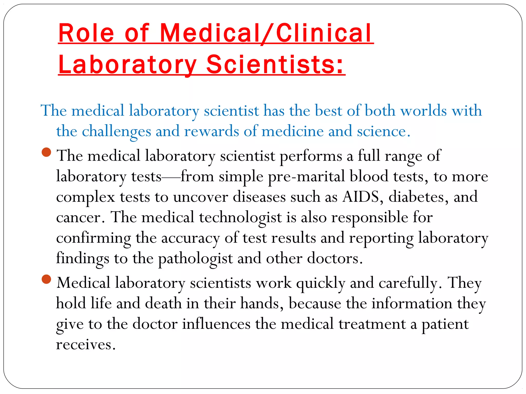 Role of Medical/Clinical
Laboratory Scientists:
The medical laboratory scientist has the best of both worlds with
the challenges and rewards of medicine and science.
The medical laboratory scientist performs a full range of
laboratory tests—from simple pre-marital blood tests, to more
complex tests to uncover diseases such as AIDS, diabetes, and
cancer. The medical technologist is also responsible for
confirming the accuracy of test results and reporting laboratory
findings to the pathologist and other doctors.
Medical laboratory scientists work quickly and carefully. They
hold life and death in their hands, because the information they
give to the doctor influences the medical treatment a patient
receives.
 