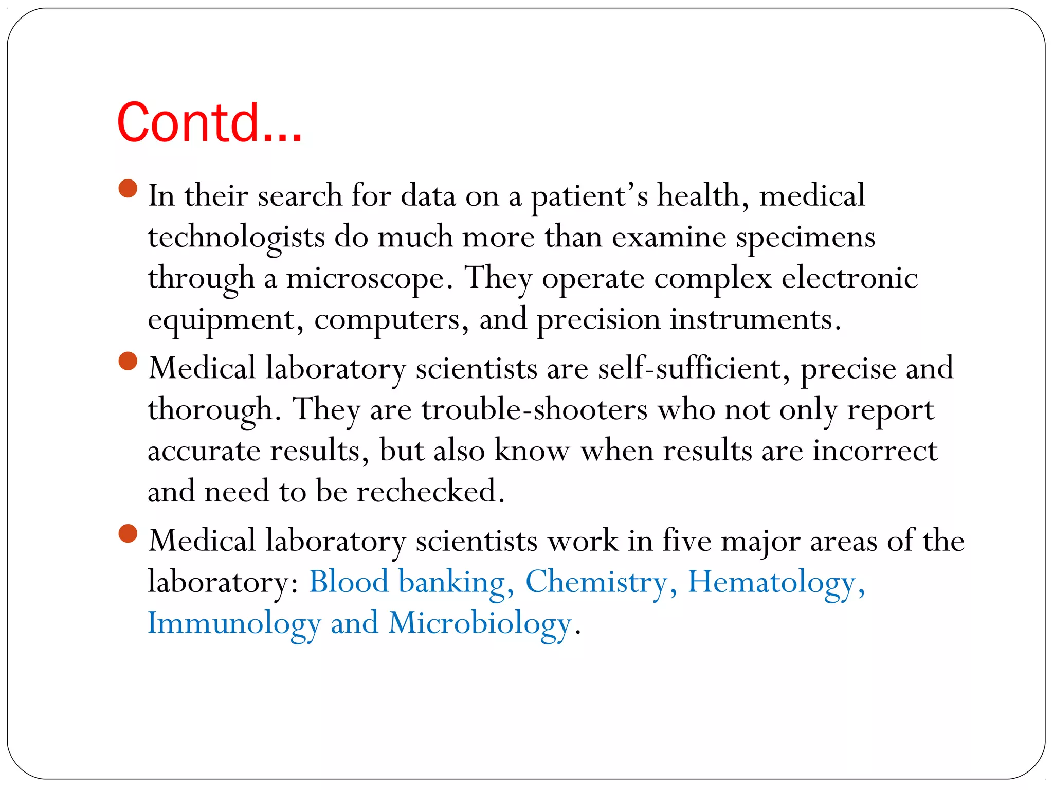 Contd…
In their search for data on a patient’s health, medical
technologists do much more than examine specimens
through a microscope. They operate complex electronic
equipment, computers, and precision instruments.
Medical laboratory scientists are self-sufficient, precise and
thorough. They are trouble-shooters who not only report
accurate results, but also know when results are incorrect
and need to be rechecked.
Medical laboratory scientists work in five major areas of the
laboratory: Blood banking, Chemistry, Hematology,
Immunology and Microbiology.
 