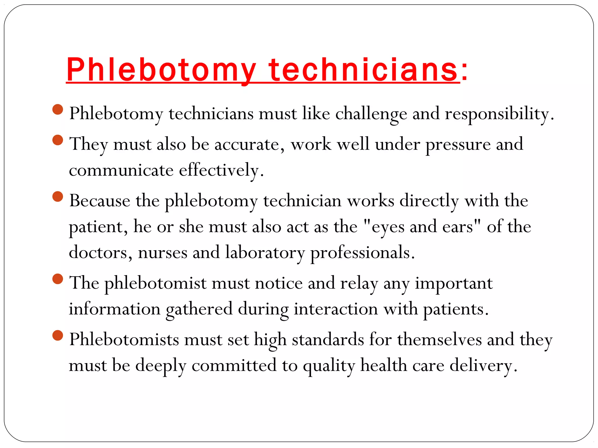 Phlebotomy technicians:
Phlebotomy technicians must like challenge and responsibility.
They must also be accurate, work well under pressure and
communicate effectively.
Because the phlebotomy technician works directly with the
patient, he or she must also act as the "eyes and ears" of the
doctors, nurses and laboratory professionals.
The phlebotomist must notice and relay any important
information gathered during interaction with patients.
Phlebotomists must set high standards for themselves and they
must be deeply committed to quality health care delivery.
 