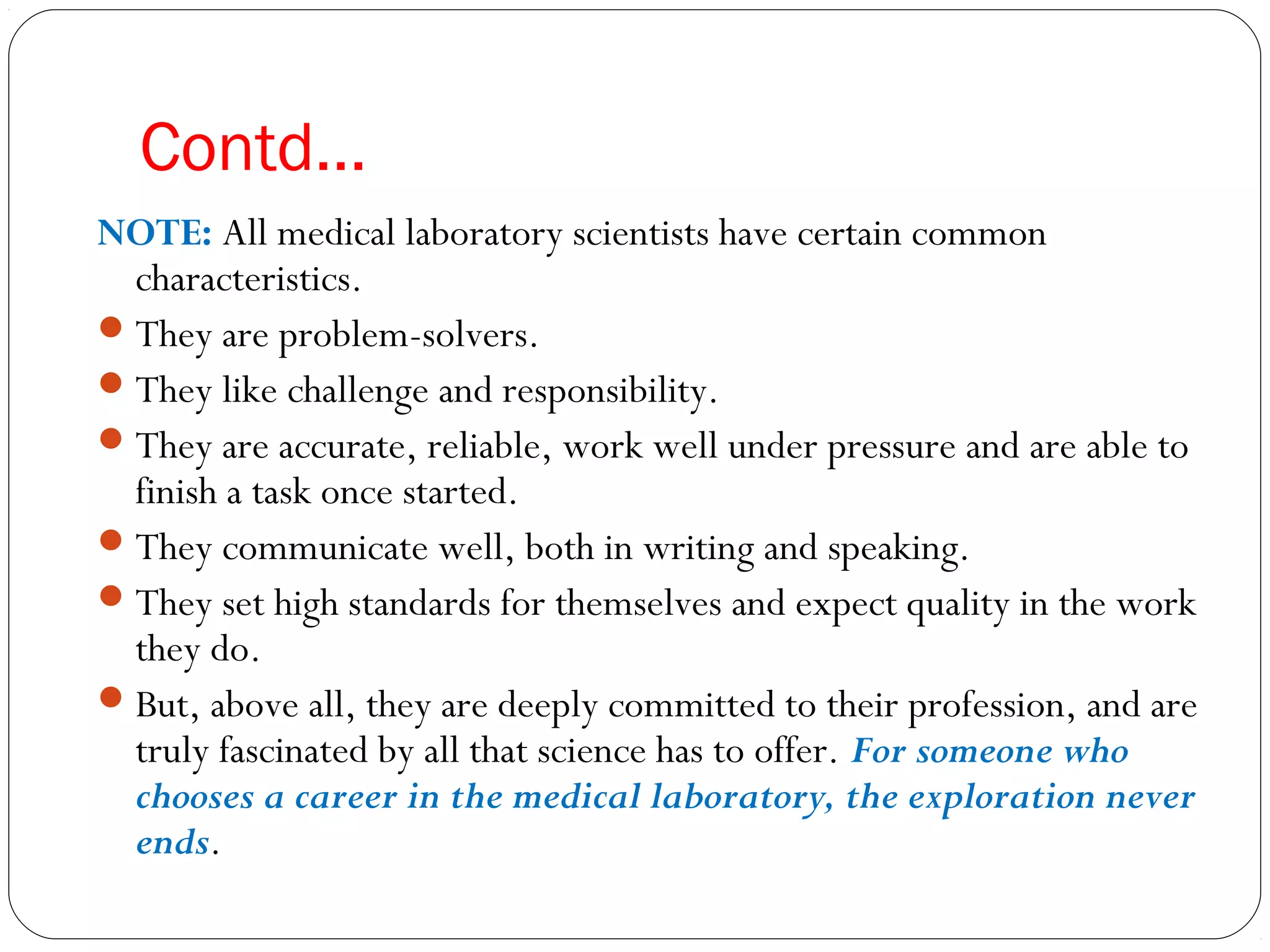 Contd…
NOTE: All medical laboratory scientists have certain common
characteristics.
They are problem-solvers.
They like challenge and responsibility.
They are accurate, reliable, work well under pressure and are able to
finish a task once started.
They communicate well, both in writing and speaking.
They set high standards for themselves and expect quality in the work
they do.
But, above all, they are deeply committed to their profession, and are
truly fascinated by all that science has to offer. For someone who
chooses a career in the medical laboratory, the exploration never
ends.
 