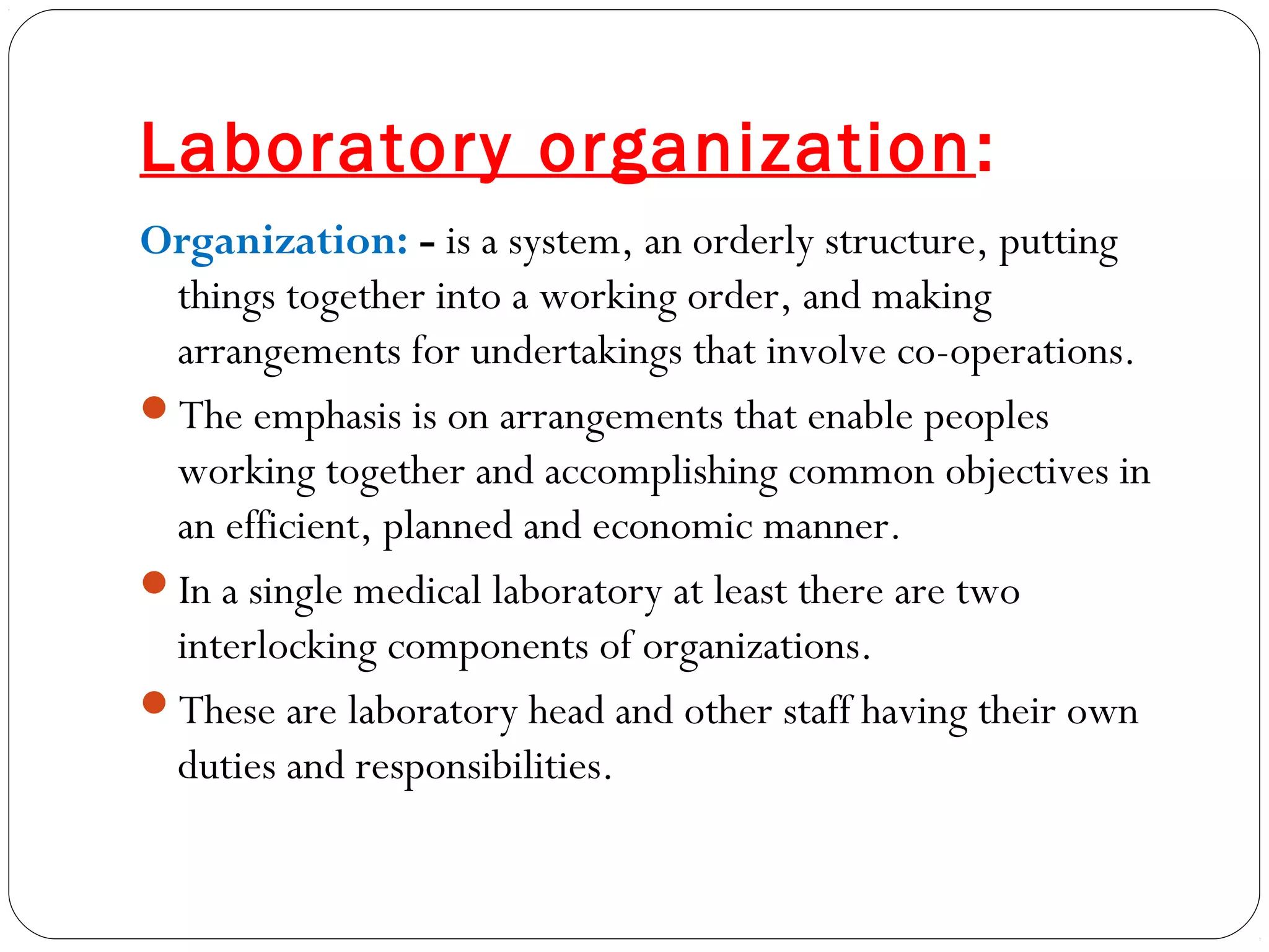 Laboratory organization:
Organization: - is a system, an orderly structure, putting
things together into a working order, and making
arrangements for undertakings that involve co-operations.
The emphasis is on arrangements that enable peoples
working together and accomplishing common objectives in
an efficient, planned and economic manner.
In a single medical laboratory at least there are two
interlocking components of organizations.
These are laboratory head and other staff having their own
duties and responsibilities.
 