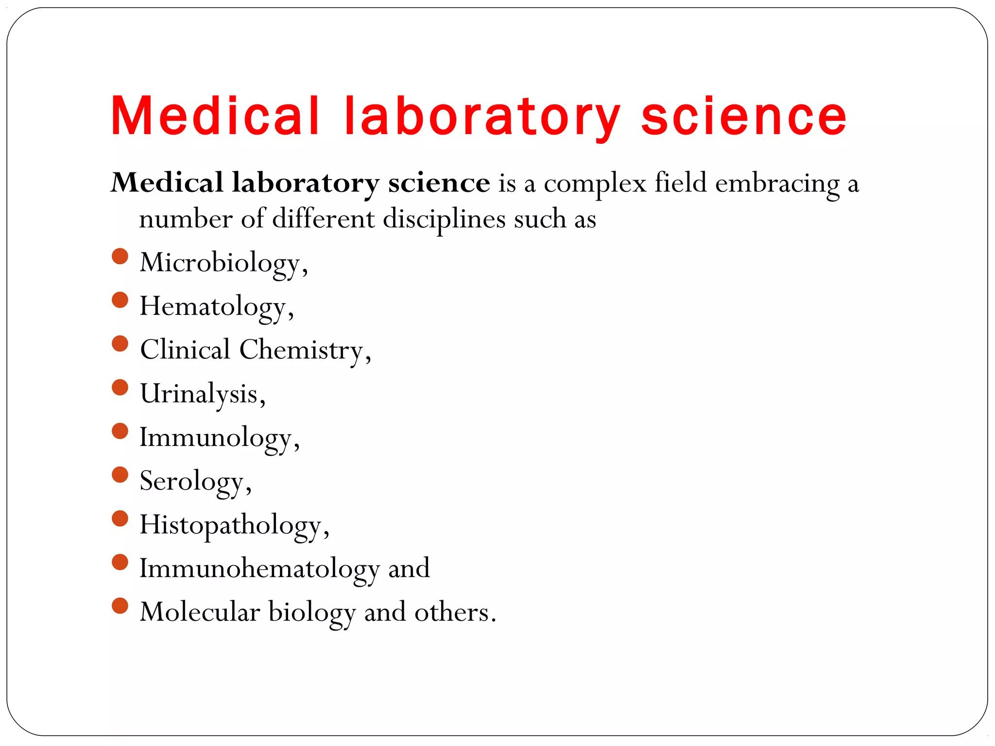 Medical laboratory science
Medical laboratory science is a complex field embracing a
number of different disciplines such as
Microbiology,
Hematology,
Clinical Chemistry,
Urinalysis,
Immunology,
Serology,
Histopathology,
Immunohematology and
Molecular biology and others.
 