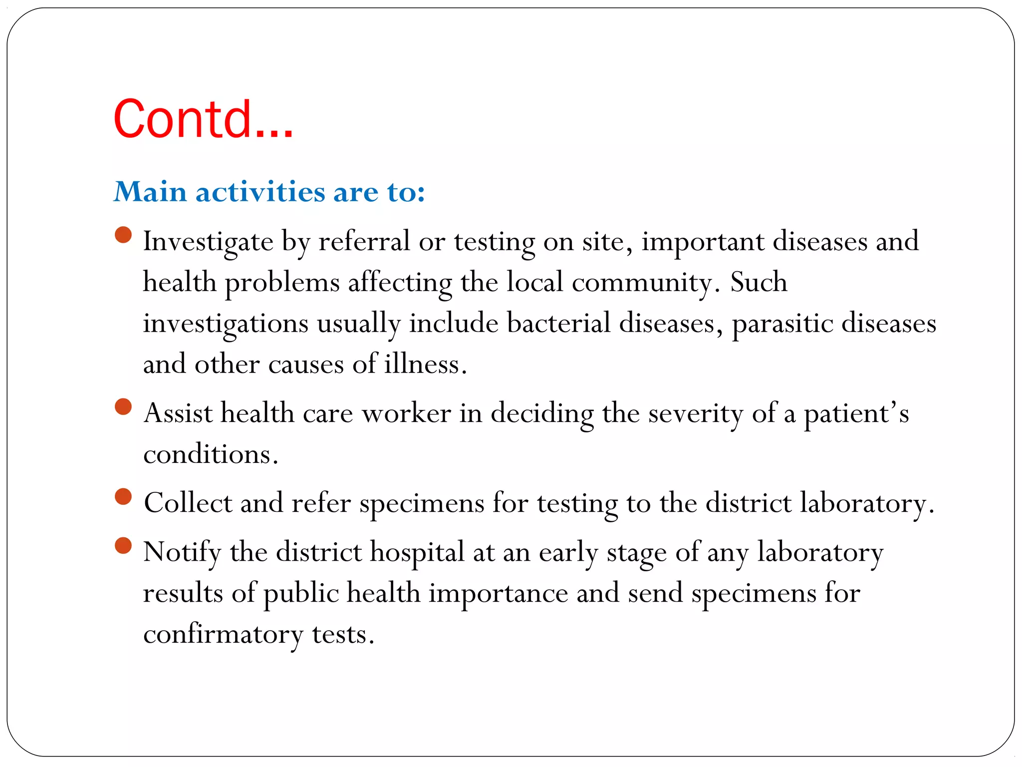 Contd…
Main activities are to:
Investigate by referral or testing on site, important diseases and
health problems affecting the local community. Such
investigations usually include bacterial diseases, parasitic diseases
and other causes of illness.
Assist health care worker in deciding the severity of a patient’s
conditions.
Collect and refer specimens for testing to the district laboratory.
Notify the district hospital at an early stage of any laboratory
results of public health importance and send specimens for
confirmatory tests.
 