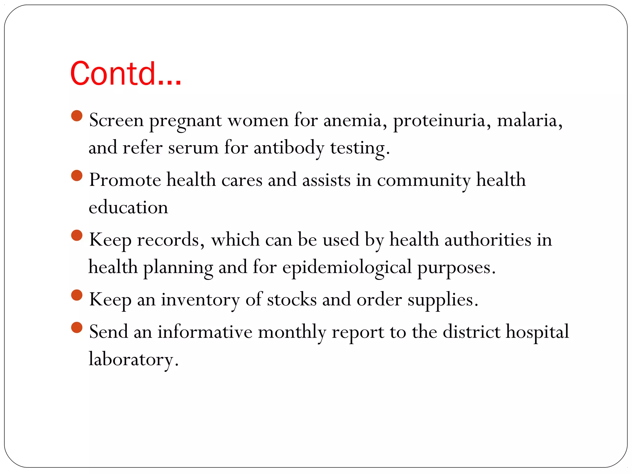 Contd…
Screen pregnant women for anemia, proteinuria, malaria,
and refer serum for antibody testing.
Promote health cares and assists in community health
education
Keep records, which can be used by health authorities in
health planning and for epidemiological purposes.
Keep an inventory of stocks and order supplies.
Send an informative monthly report to the district hospital
laboratory.
 