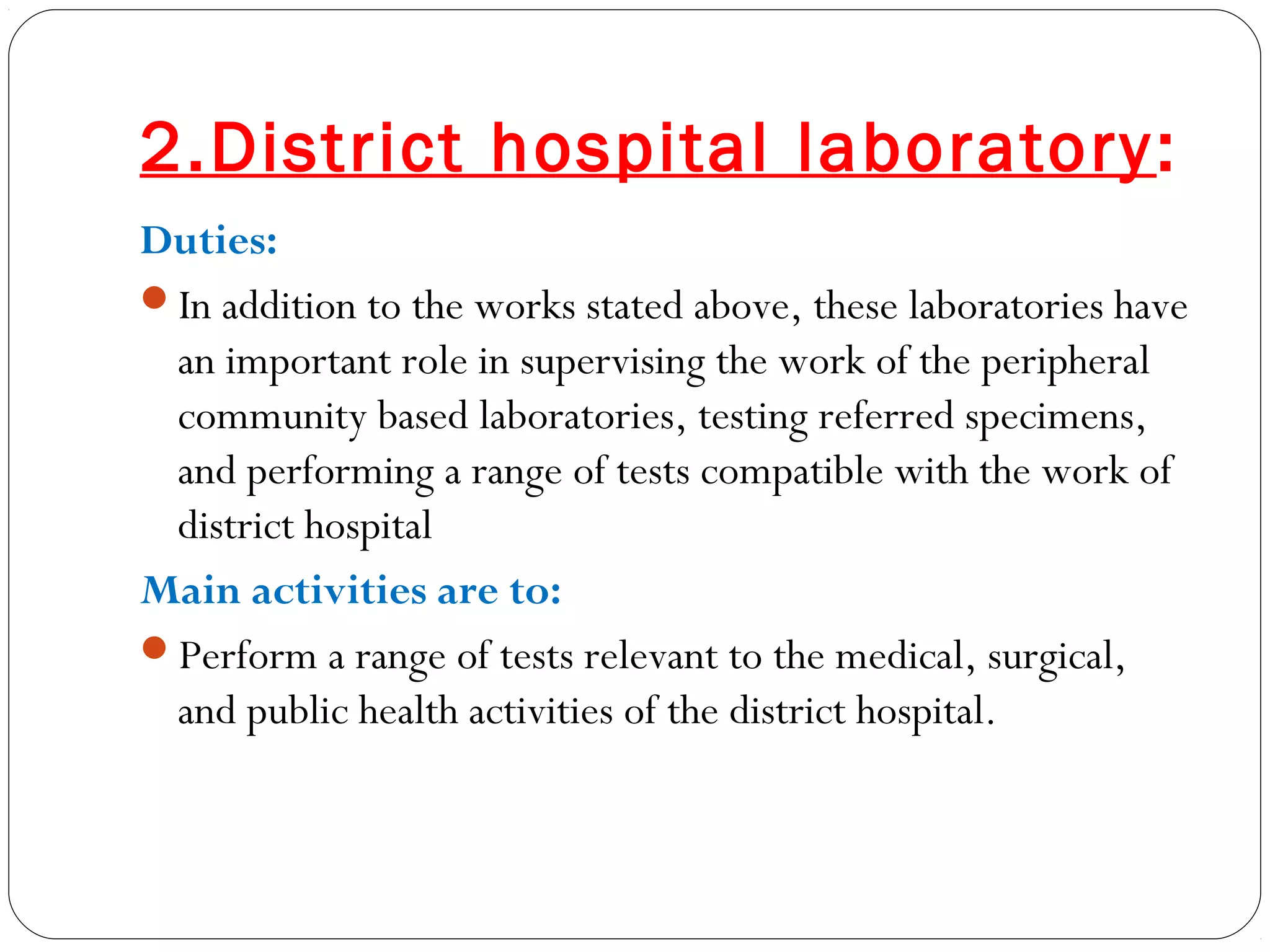 2.District hospital laboratory:
Duties:
In addition to the works stated above, these laboratories have
an important role in supervising the work of the peripheral
community based laboratories, testing referred specimens,
and performing a range of tests compatible with the work of
district hospital
Main activities are to:
Perform a range of tests relevant to the medical, surgical,
and public health activities of the district hospital.
 