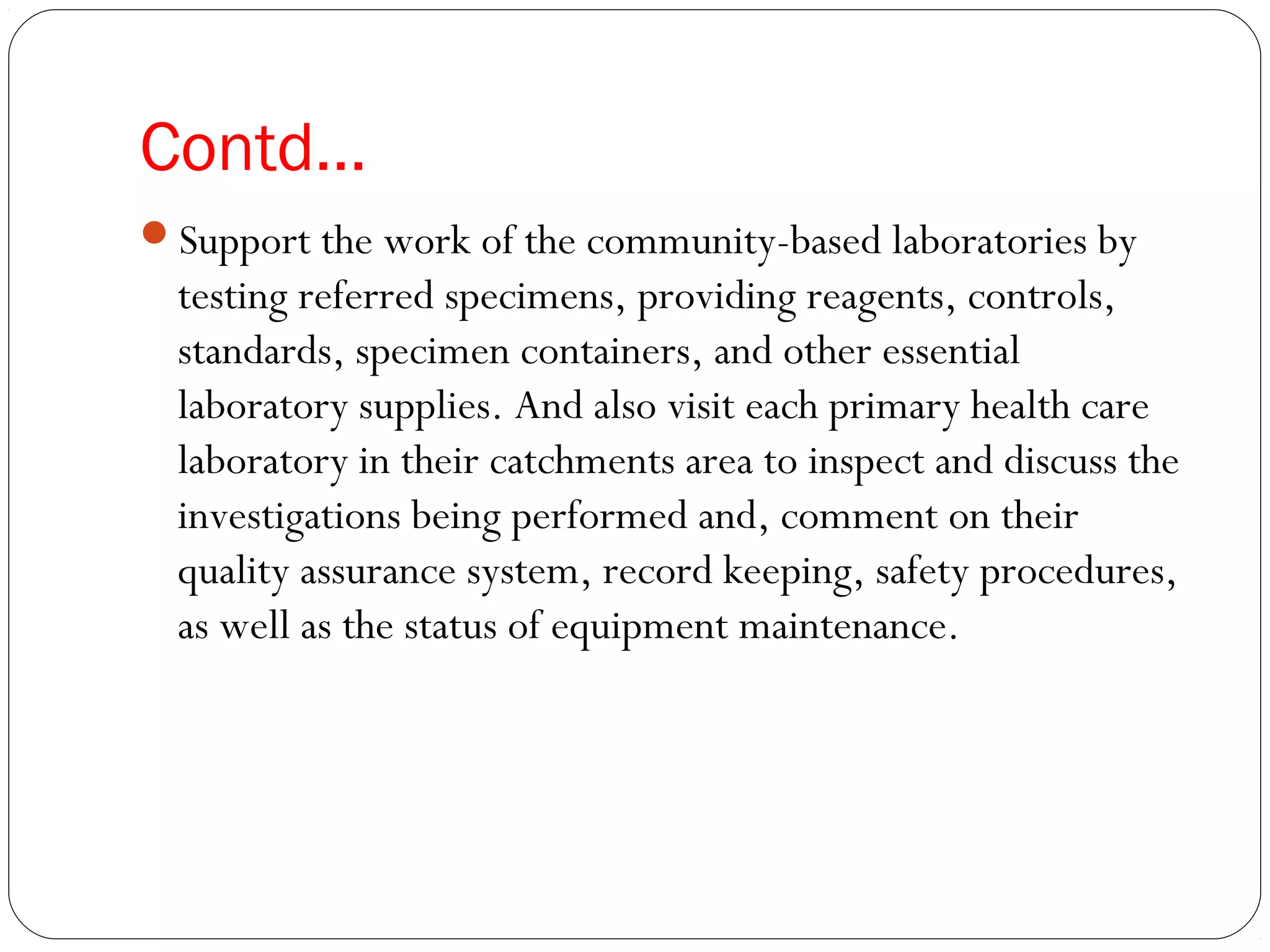 Contd…
Support the work of the community-based laboratories by
testing referred specimens, providing reagents, controls,
standards, specimen containers, and other essential
laboratory supplies. And also visit each primary health care
laboratory in their catchments area to inspect and discuss the
investigations being performed and, comment on their
quality assurance system, record keeping, safety procedures,
as well as the status of equipment maintenance.
 