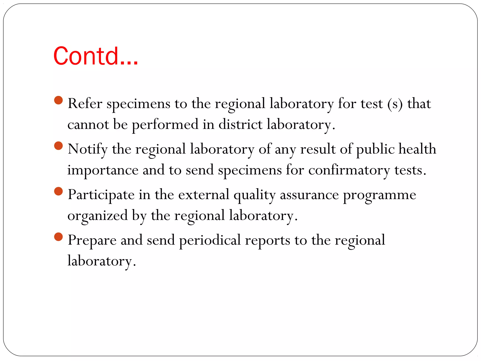 Contd…
Refer specimens to the regional laboratory for test (s) that
cannot be performed in district laboratory.
Notify the regional laboratory of any result of public health
importance and to send specimens for confirmatory tests.
Participate in the external quality assurance programme
organized by the regional laboratory.
Prepare and send periodical reports to the regional
laboratory.
 