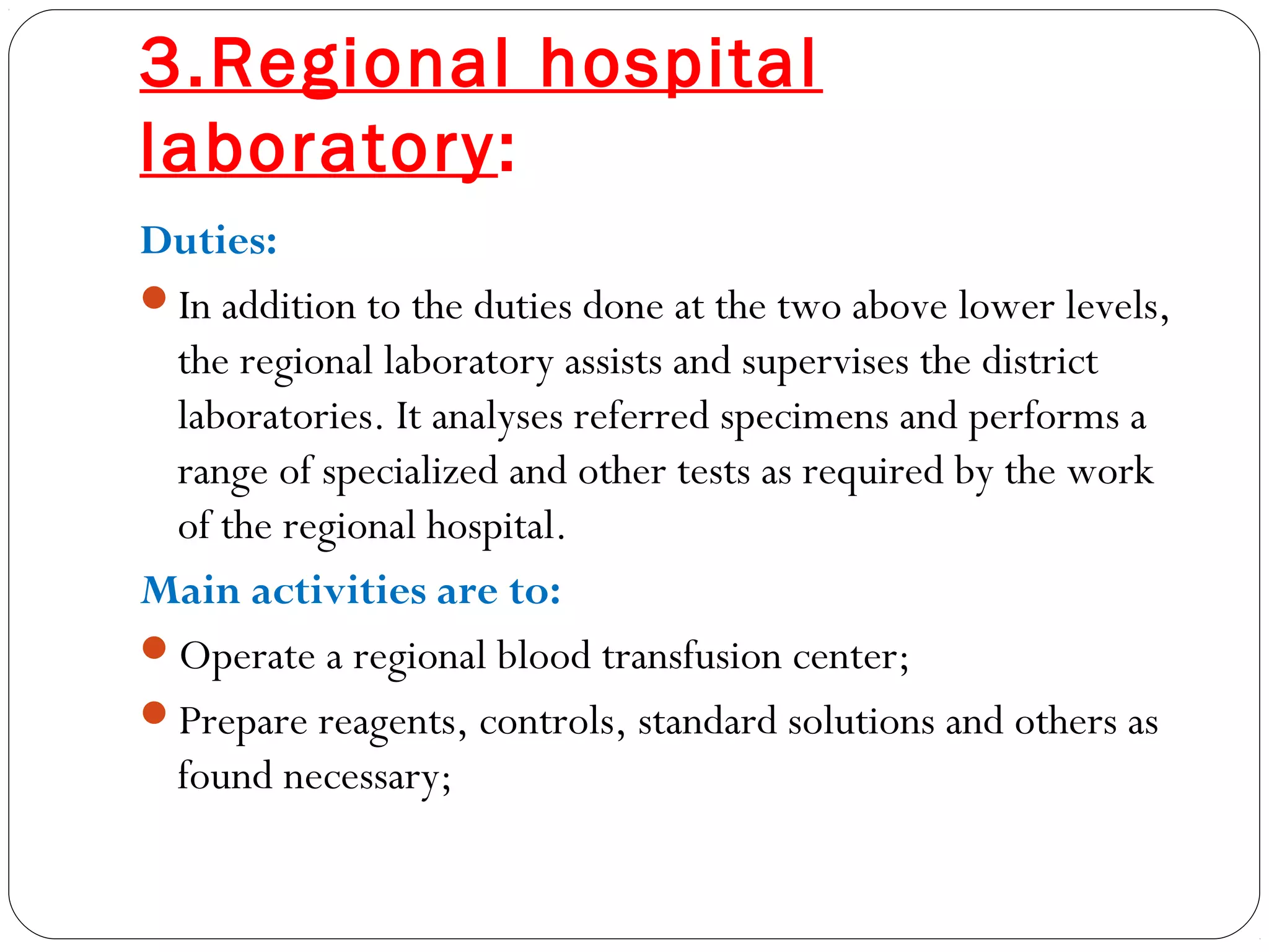 3.Regional hospital
laboratory:
Duties:
In addition to the duties done at the two above lower levels,
the regional laboratory assists and supervises the district
laboratories. It analyses referred specimens and performs a
range of specialized and other tests as required by the work
of the regional hospital.
Main activities are to:
Operate a regional blood transfusion center;
Prepare reagents, controls, standard solutions and others as
found necessary;
 