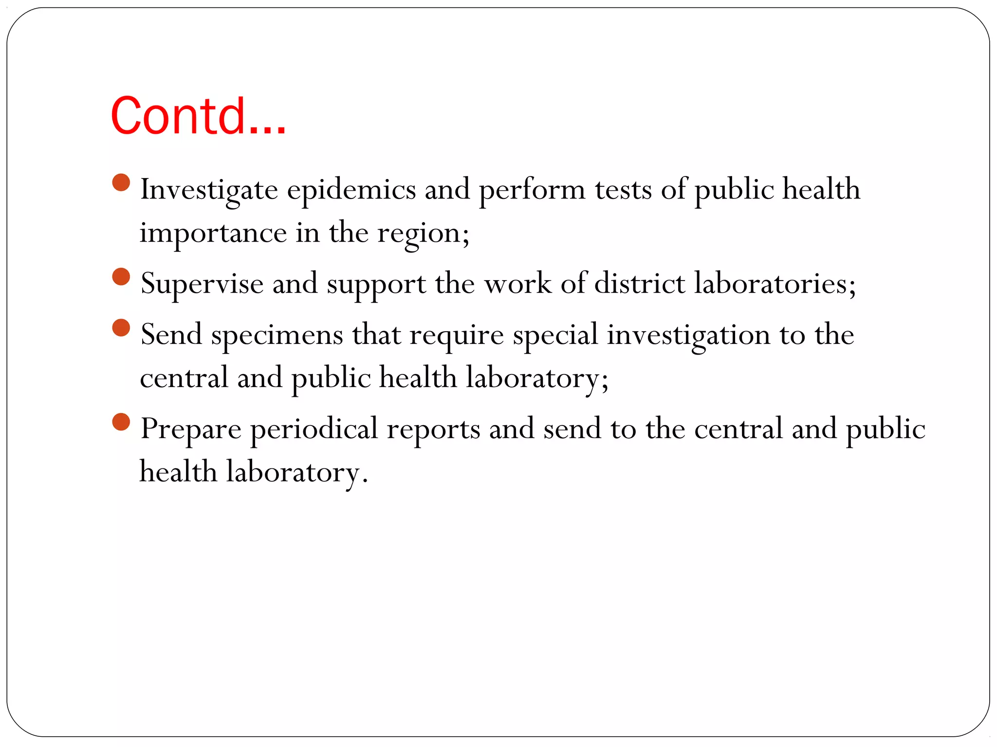Contd…
Investigate epidemics and perform tests of public health
importance in the region;
Supervise and support the work of district laboratories;
Send specimens that require special investigation to the
central and public health laboratory;
Prepare periodical reports and send to the central and public
health laboratory.
 