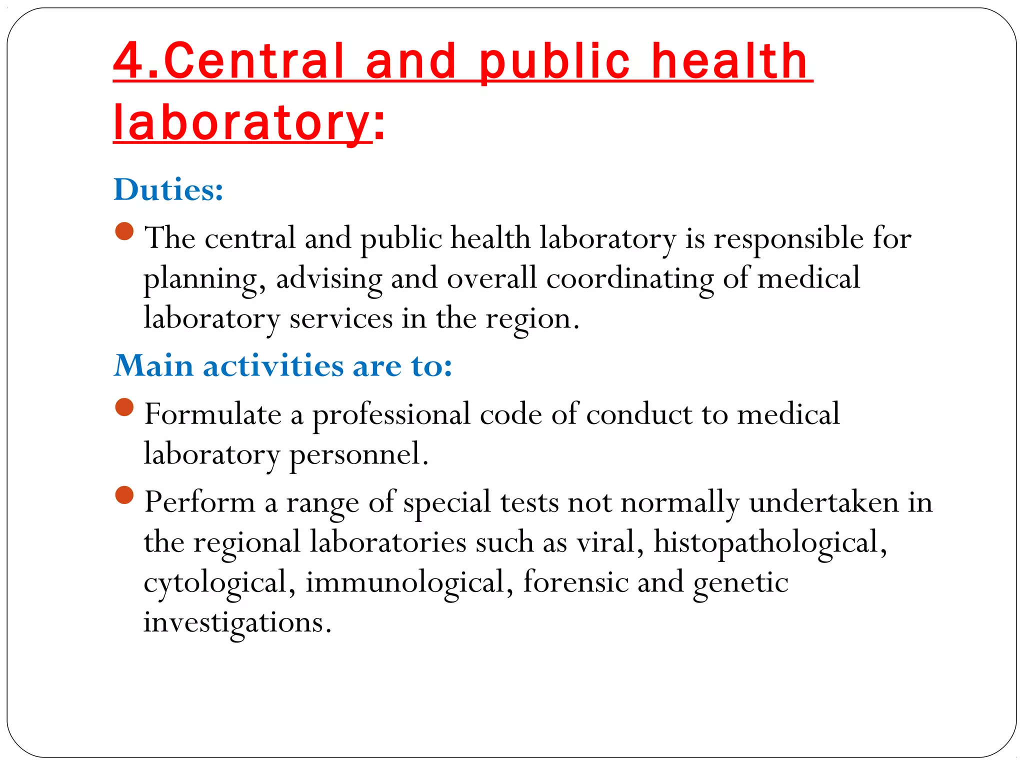 4.Central and public health
laboratory:
Duties:
The central and public health laboratory is responsible for
planning, advising and overall coordinating of medical
laboratory services in the region.
Main activities are to:
Formulate a professional code of conduct to medical
laboratory personnel.
Perform a range of special tests not normally undertaken in
the regional laboratories such as viral, histopathological,
cytological, immunological, forensic and genetic
investigations.
 