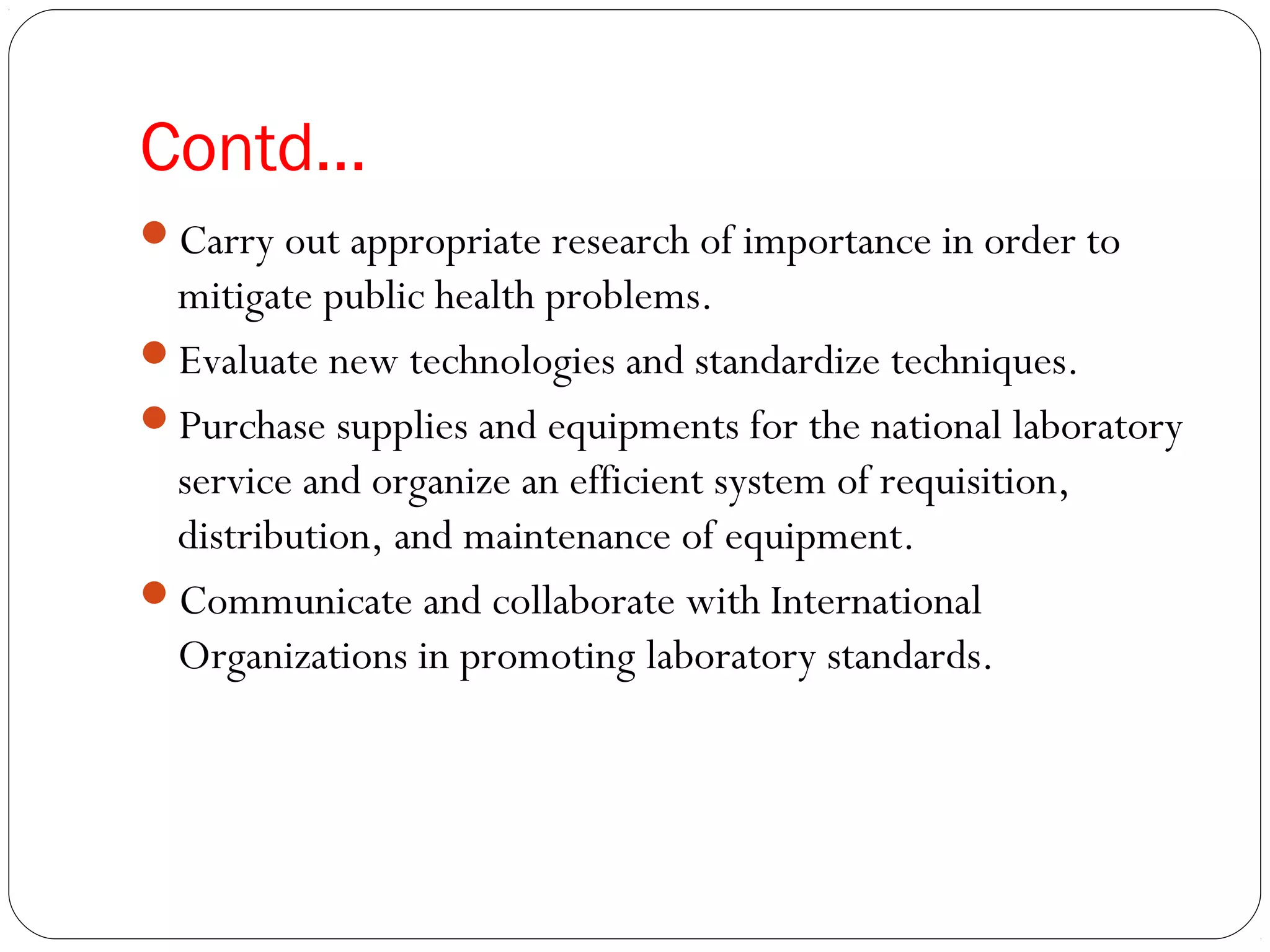 Contd…
Carry out appropriate research of importance in order to
mitigate public health problems.
Evaluate new technologies and standardize techniques.
Purchase supplies and equipments for the national laboratory
service and organize an efficient system of requisition,
distribution, and maintenance of equipment.
Communicate and collaborate with International
Organizations in promoting laboratory standards.
 