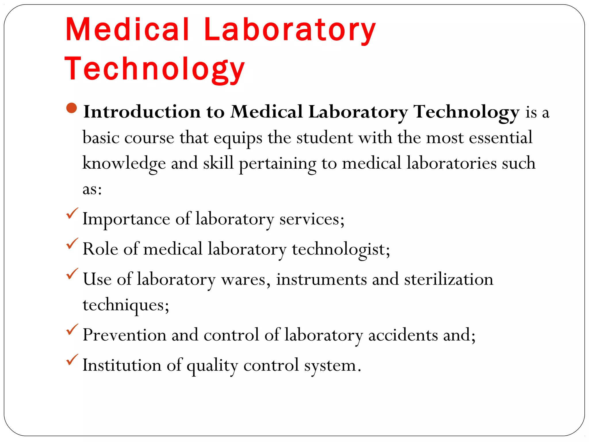 Medical Laboratory
Technology
Introduction to Medical Laboratory Technology is a
basic course that equips the student with the most essential
knowledge and skill pertaining to medical laboratories such
as:
Importance of laboratory services;
Role of medical laboratory technologist;
Use of laboratory wares, instruments and sterilization
techniques;
Prevention and control of laboratory accidents and;
Institution of quality control system.
 
