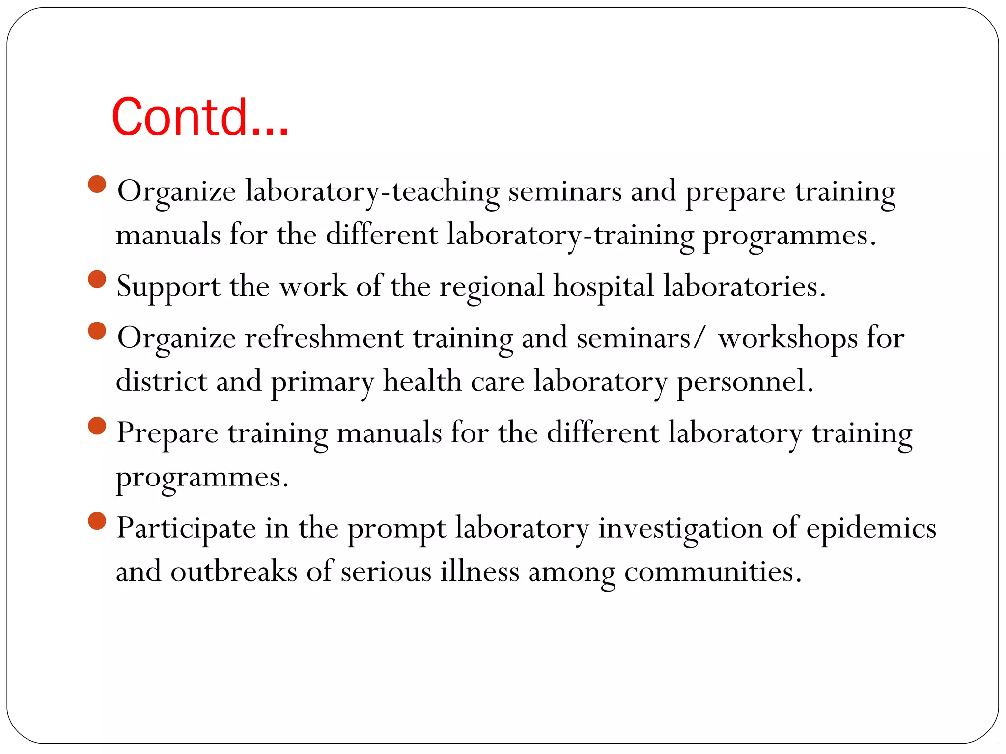 Contd…
Organize laboratory-teaching seminars and prepare training
manuals for the different laboratory-training programmes.
Support the work of the regional hospital laboratories.
Organize refreshment training and seminars/ workshops for
district and primary health care laboratory personnel.
Prepare training manuals for the different laboratory training
programmes.
Participate in the prompt laboratory investigation of epidemics
and outbreaks of serious illness among communities.
 