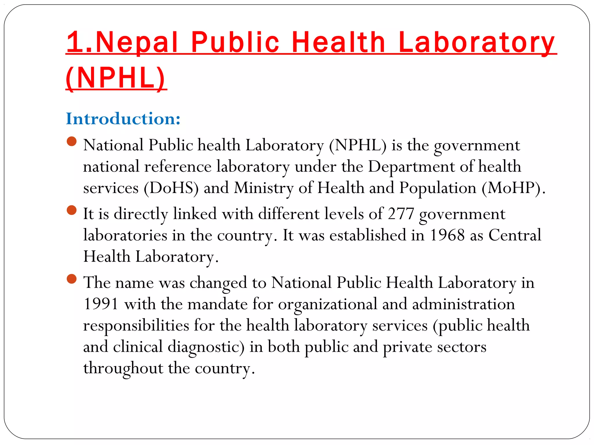 1.Nepal Public Health Laboratory
(NPHL)
Introduction:
National Public health Laboratory (NPHL) is the government
national reference laboratory under the Department of health
services (DoHS) and Ministry of Health and Population (MoHP).
It is directly linked with different levels of 277 government
laboratories in the country. It was established in 1968 as Central
Health Laboratory.
The name was changed to National Public Health Laboratory in
1991 with the mandate for organizational and administration
responsibilities for the health laboratory services (public health
and clinical diagnostic) in both public and private sectors
throughout the country. 
 
