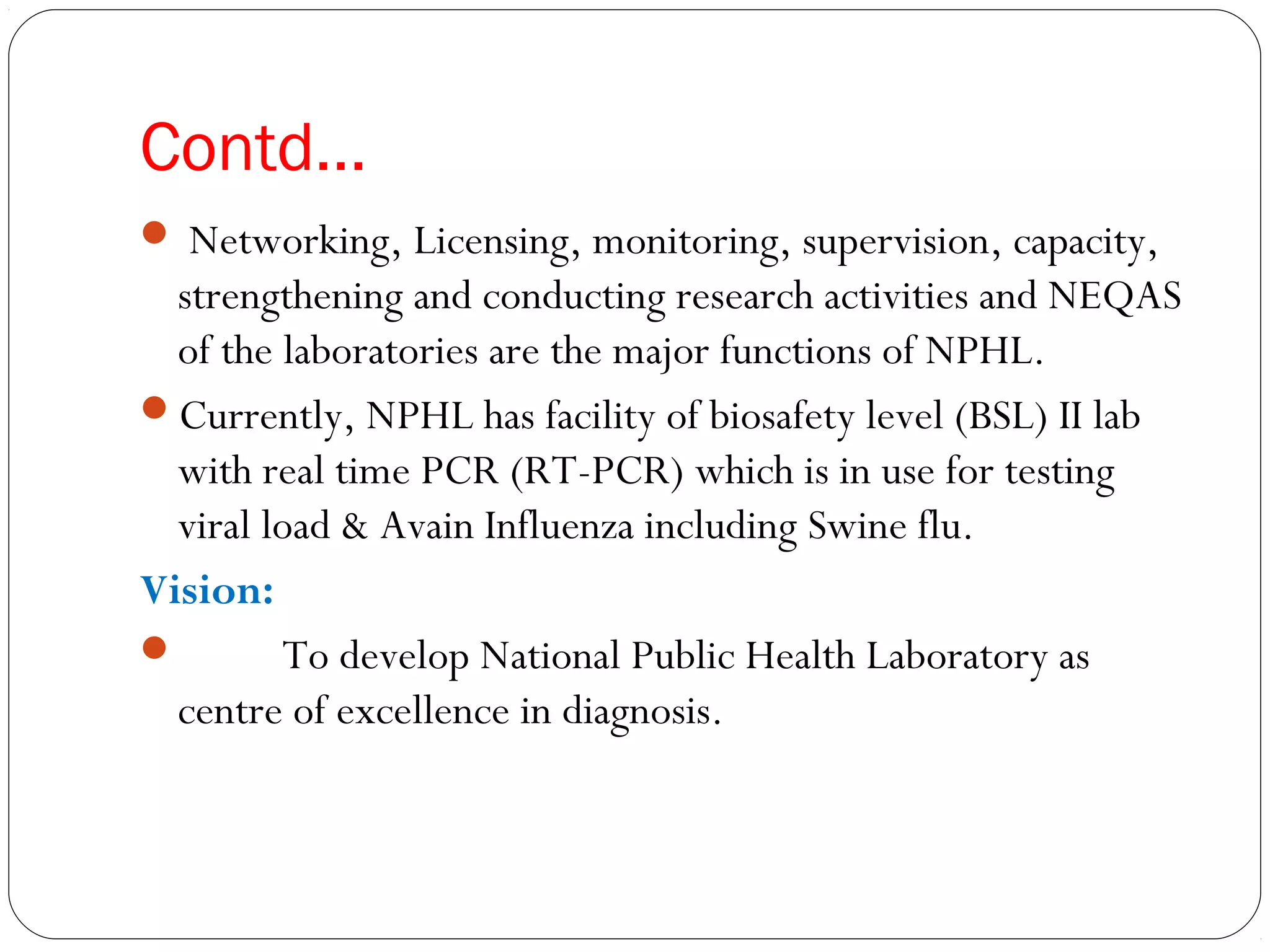 Contd…
 Networking, Licensing, monitoring, supervision, capacity,
strengthening and conducting research activities and NEQAS
of the laboratories are the major functions of NPHL.
Currently, NPHL has facility of biosafety level (BSL) II lab
with real time PCR (RT-PCR) which is in use for testing
viral load & Avain Influenza including Swine flu.
Vision:
 To develop National Public Health Laboratory as
centre of excellence in diagnosis.
 