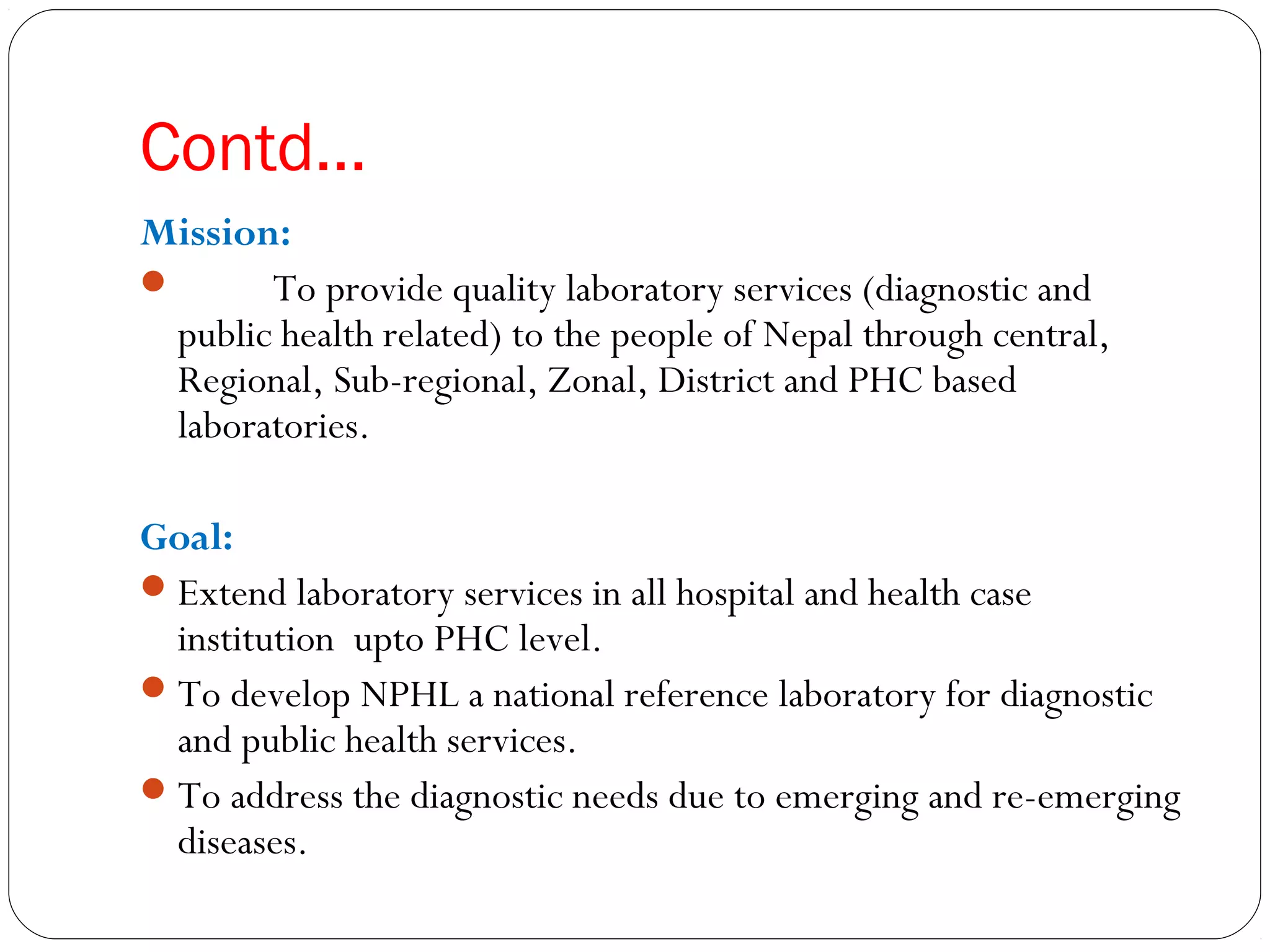 Contd…
Mission:
 To provide quality laboratory services (diagnostic and
public health related) to the people of Nepal through central,
Regional, Sub-regional, Zonal, District and PHC based
laboratories.
Goal:
Extend laboratory services in all hospital and health case
institution  upto PHC level.
To develop NPHL a national reference laboratory for diagnostic
and public health services.
To address the diagnostic needs due to emerging and re-emerging
diseases.
 