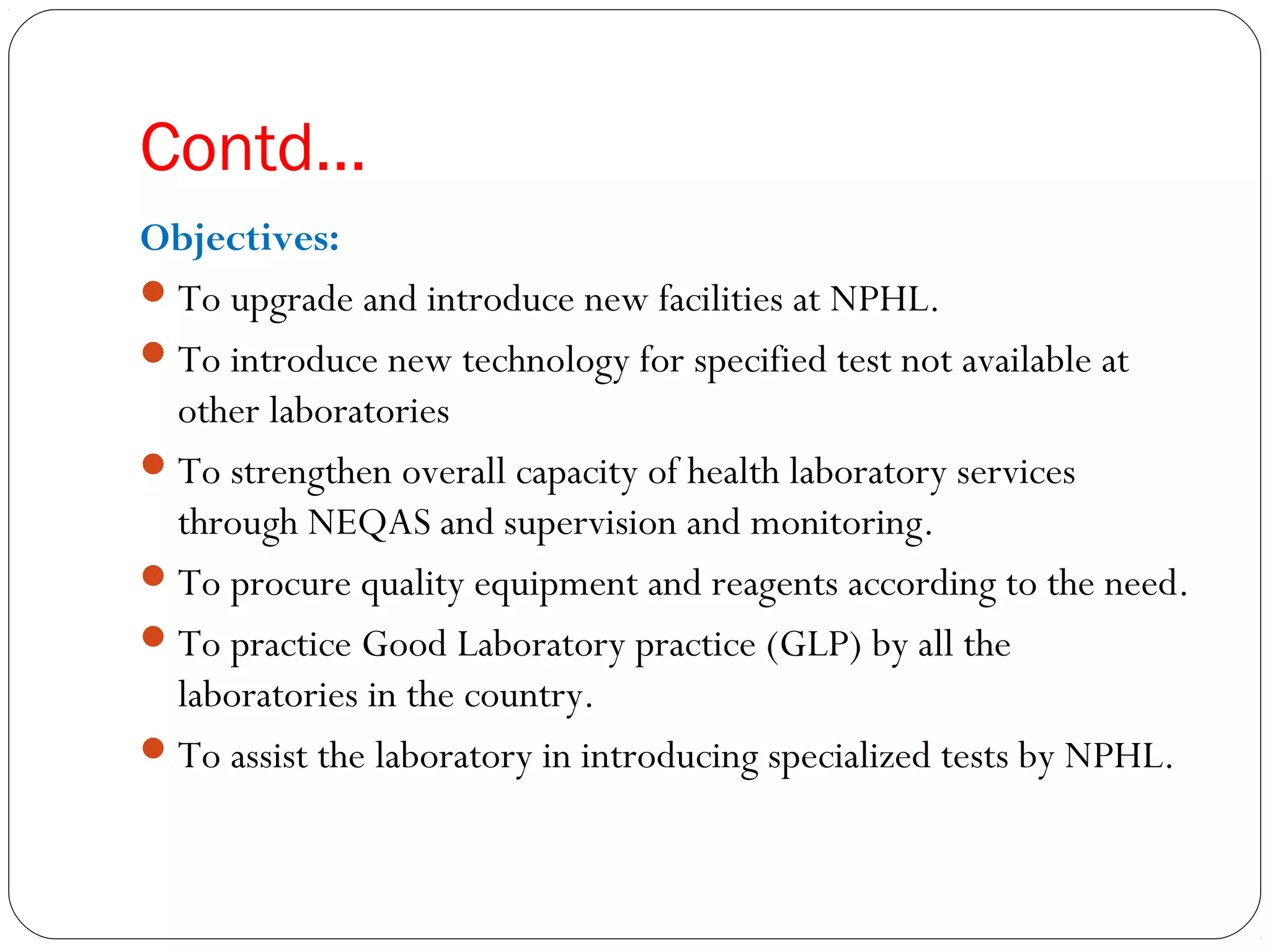 Contd…
Objectives:
To upgrade and introduce new facilities at NPHL.
To introduce new technology for specified test not available at
other laboratories
To strengthen overall capacity of health laboratory services
through NEQAS and supervision and monitoring.
To procure quality equipment and reagents according to the need.
To practice Good Laboratory practice (GLP) by all the
laboratories in the country.
To assist the laboratory in introducing specialized tests by NPHL.
 