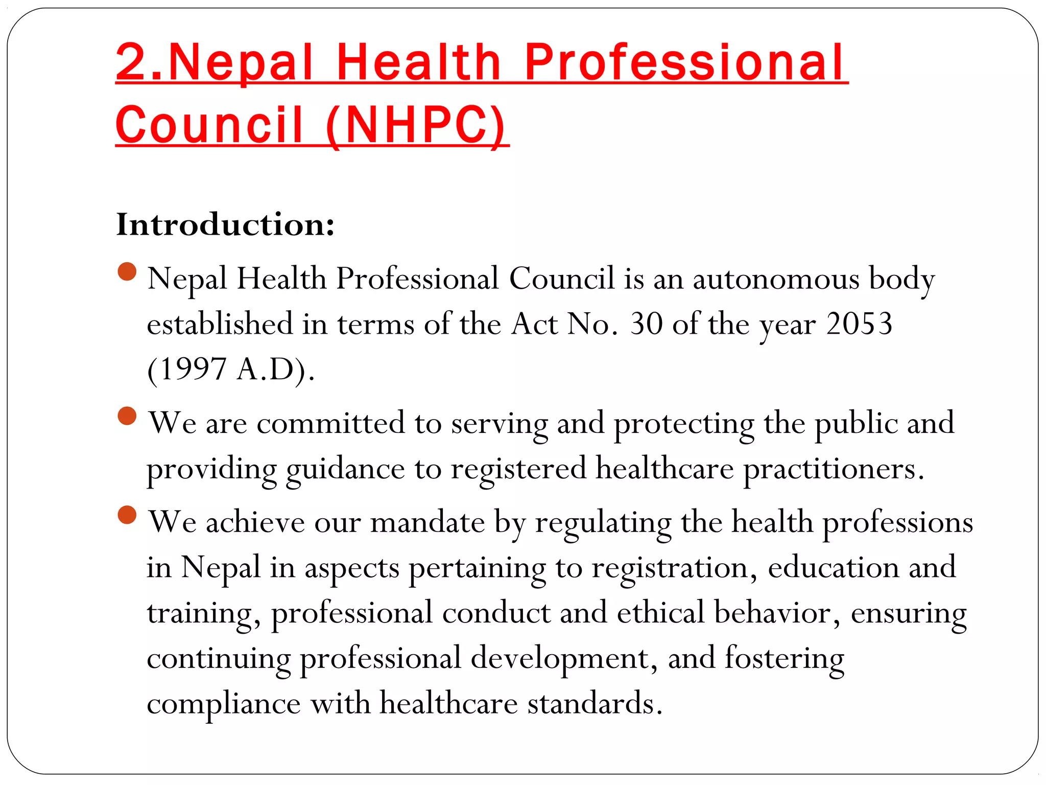 2.Nepal Health Professional
Council (NHPC)
Introduction:
Nepal Health Professional Council is an autonomous body
established in terms of the Act No. 30 of the year 2053
(1997 A.D).
We are committed to serving and protecting the public and
providing guidance to registered healthcare practitioners.
We achieve our mandate by regulating the health professions
in Nepal in aspects pertaining to registration, education and
training, professional conduct and ethical behavior, ensuring
continuing professional development, and fostering
compliance with healthcare standards.
 