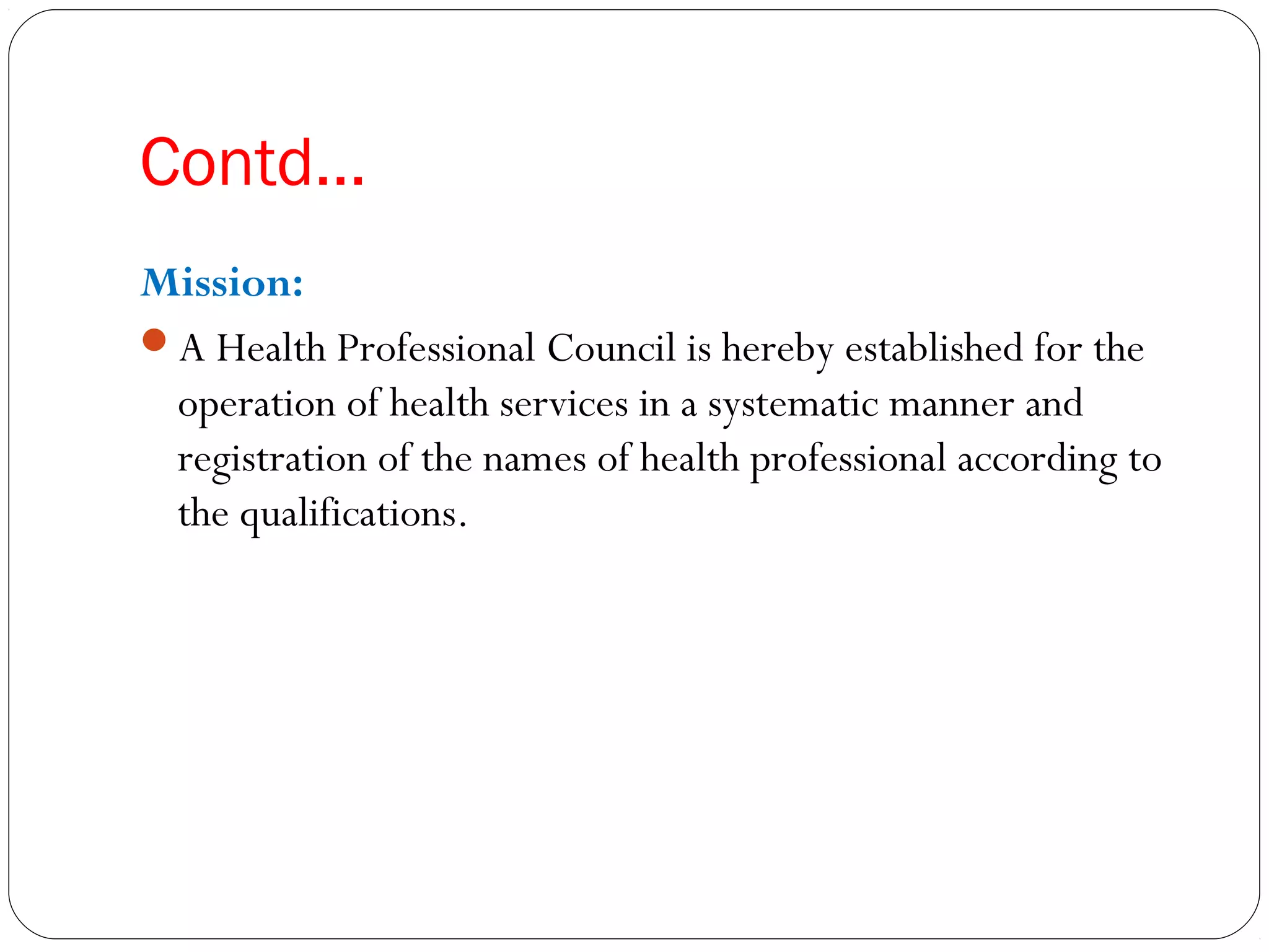 Contd…
Mission:
A Health Professional Council is hereby established for the
operation of health services in a systematic manner and
registration of the names of health professional according to
the qualifications.
 