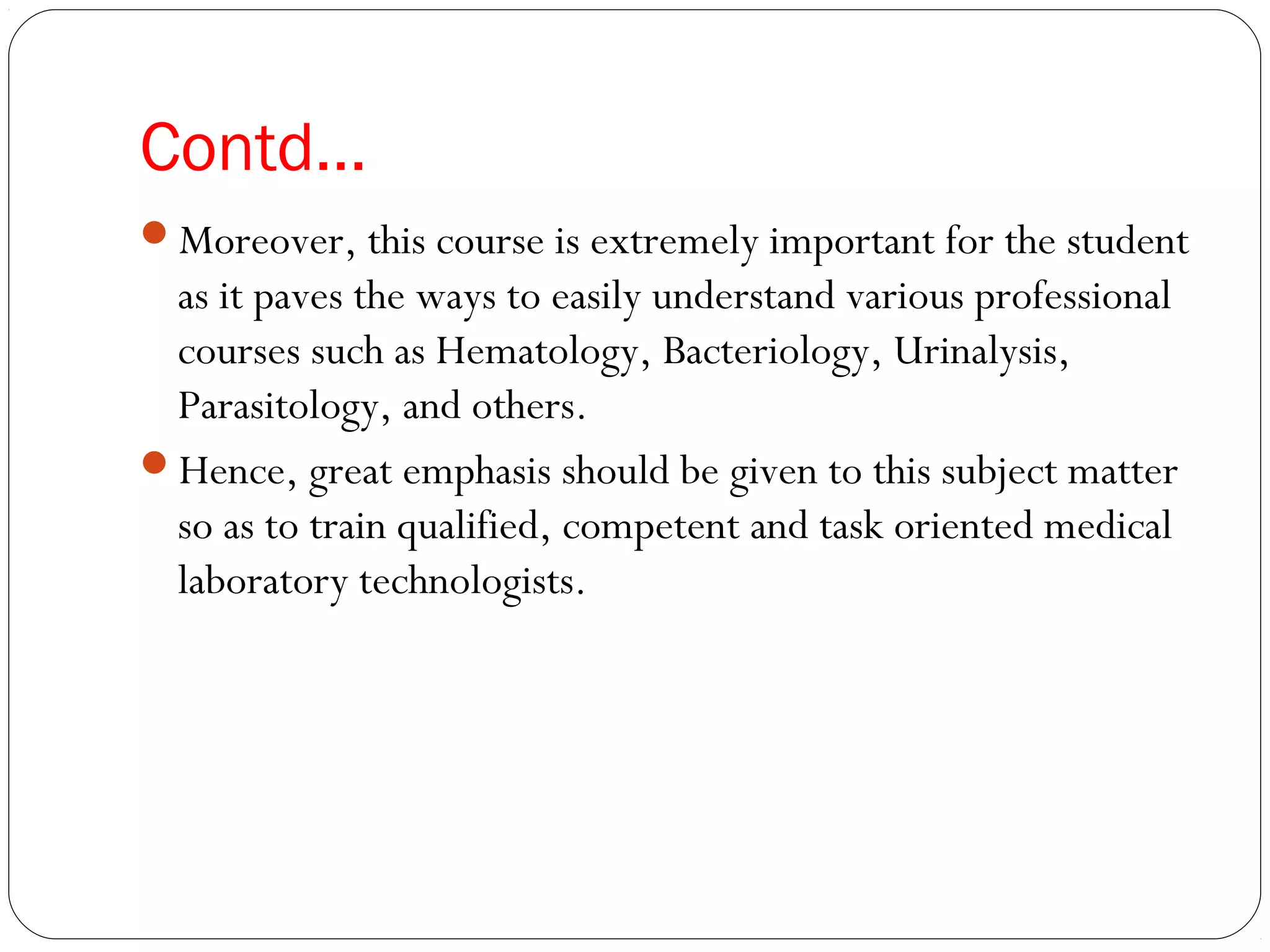 Contd…
Moreover, this course is extremely important for the student
as it paves the ways to easily understand various professional
courses such as Hematology, Bacteriology, Urinalysis,
Parasitology, and others.
Hence, great emphasis should be given to this subject matter
so as to train qualified, competent and task oriented medical
laboratory technologists.
 