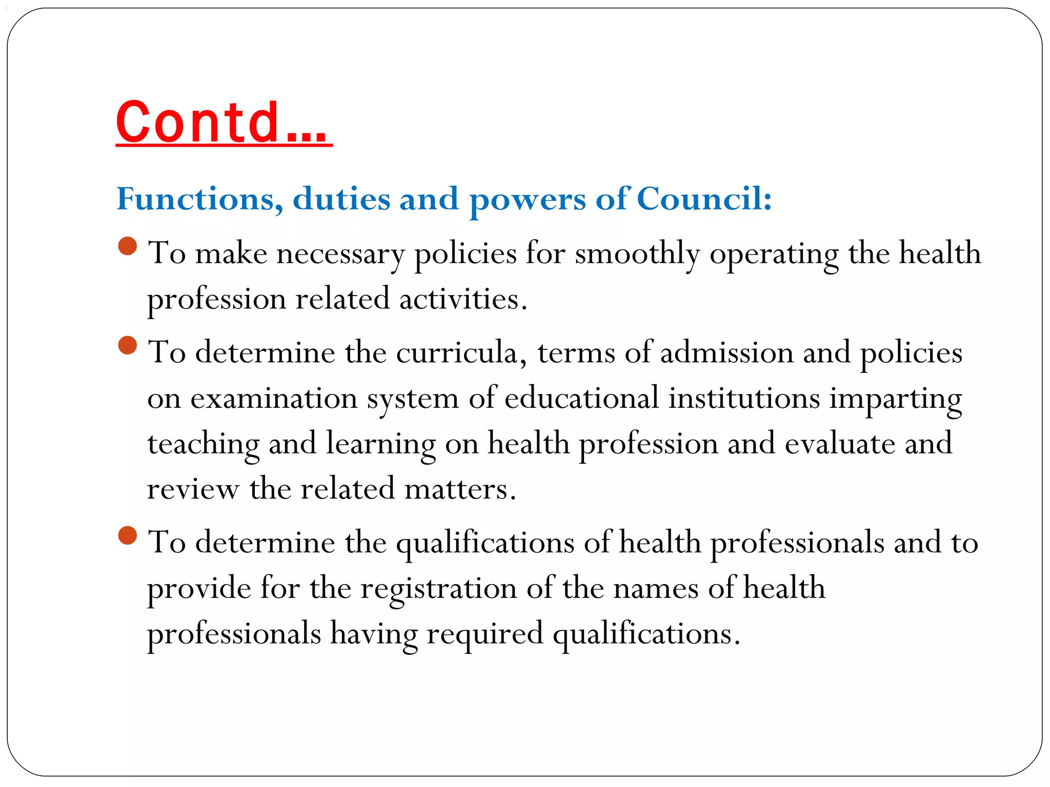 Contd…
Functions, duties and powers of Council:
To make necessary policies for smoothly operating the health
profession related activities.
To determine the curricula, terms of admission and policies
on examination system of educational institutions imparting
teaching and learning on health profession and evaluate and
review the related matters.
To determine the qualifications of health professionals and to
provide for the registration of the names of health
professionals having required qualifications.
 