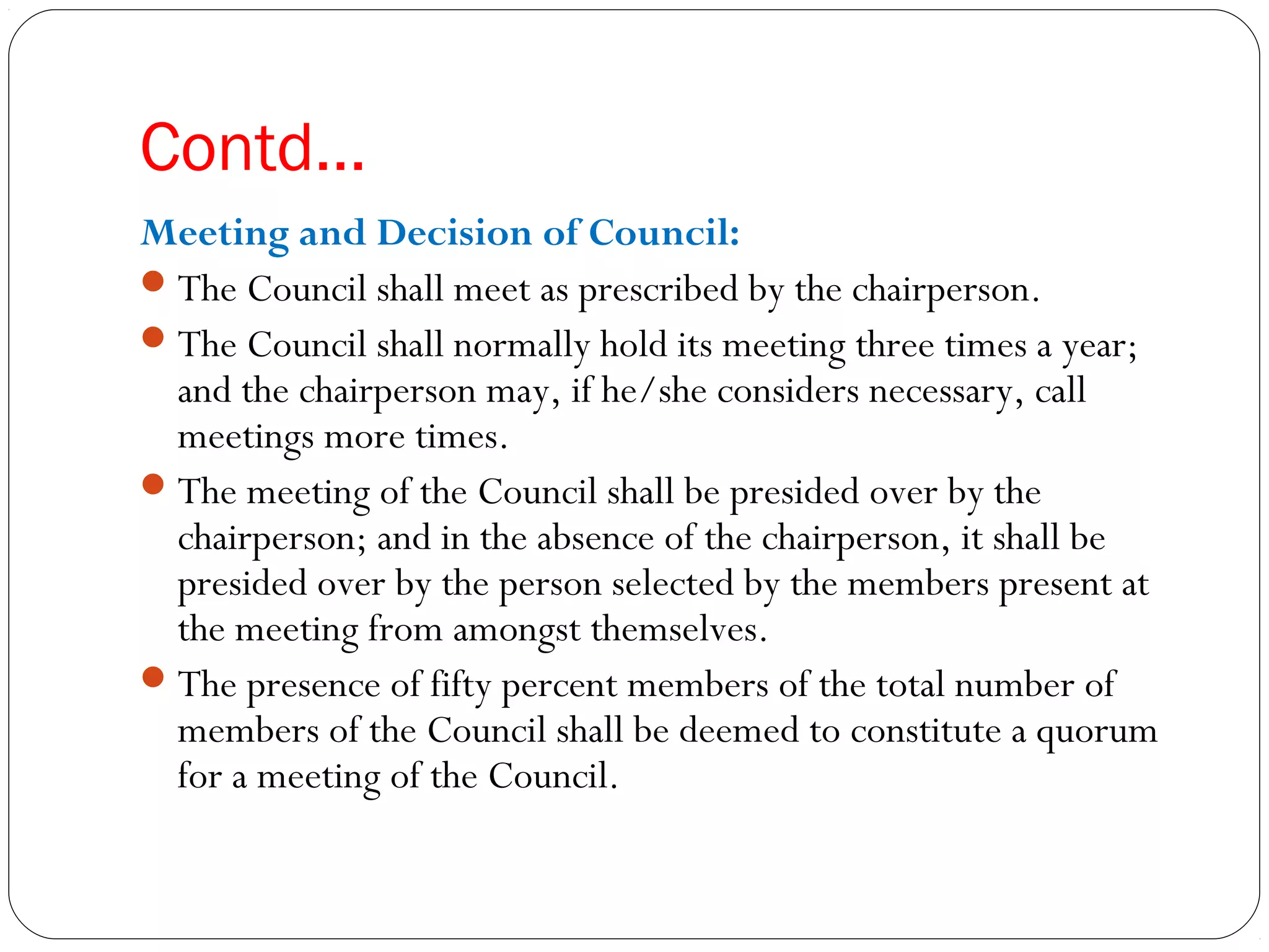 Contd…
Meeting and Decision of Council:
The Council shall meet as prescribed by the chairperson.
The Council shall normally hold its meeting three times a year;
and the chairperson may, if he/she considers necessary, call
meetings more times.
The meeting of the Council shall be presided over by the
chairperson; and in the absence of the chairperson, it shall be
presided over by the person selected by the members present at
the meeting from amongst themselves.
The presence of fifty percent members of the total number of
members of the Council shall be deemed to constitute a quorum
for a meeting of the Council.
 