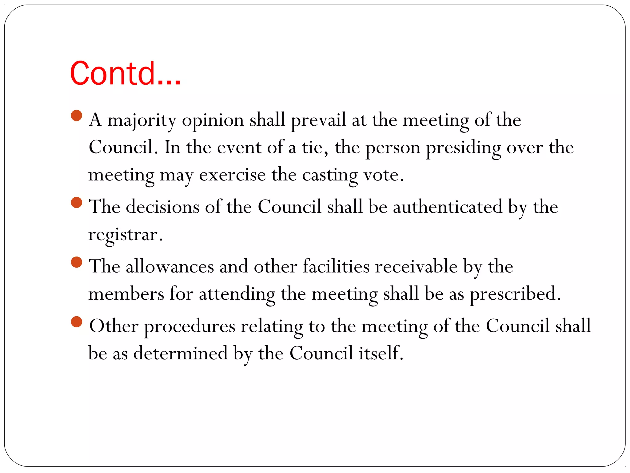 Contd…
A majority opinion shall prevail at the meeting of the
Council. In the event of a tie, the person presiding over the
meeting may exercise the casting vote.
The decisions of the Council shall be authenticated by the
registrar.
The allowances and other facilities receivable by the
members for attending the meeting shall be as prescribed.
Other procedures relating to the meeting of the Council shall
be as determined by the Council itself.
 